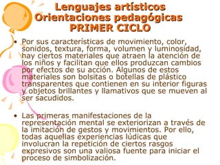 Lenguajes artísticos Orientaciones pedagógicas  PRIMER CICLO Por sus características de movimiento, color, sonidos, textura, forma, volumen y luminosidad, hay ciertos materiales que atraen la atención de los niños y facilitan que ellos produzcan cambios por efectos de su acción. Algunos de estos materiales son bolsitas o botellas de plástico transparentes que contienen en su interior figuras y objetos brillantes y llamativos que se mueven al ser sacudidos. Las primeras manifestaciones de la representación mental se exteriorizan a través de la imitación de gestos y movimientos. Por ello, todas aquellas experiencias lúdicas que involucran la repetición de ciertos rasgos expresivos son una valiosa fuente para iniciar el proceso de simbolización. 