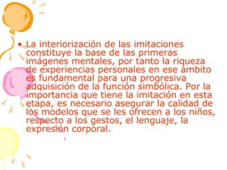 La interiorización de las imitaciones constituye la base de las primeras imágenes mentales, por tanto la riqueza de experiencias personales en ese ámbito es fundamental para una progresiva adquisición de la función simbólica. Por la importancia que tiene la imitación en esta etapa, es necesario asegurar la calidad de los modelos que se les ofrecen a los niños, respecto a los gestos, el lenguaje, la expresión corporal. 