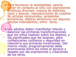 Para favorecer la sensibilidad, aporta poner en contacto al niño con expresiones artísticas diversas: música de distintos tipos y épocas; reproducciones de cuadros de artistas reconocidos, ambientes armónicos, objetos atractivos con algunos efectos interesantes, entre  otros. Los adultos deben manifestar interés y valorizar las primeras transformaciones que los niños realizan sobre los objetos, y los significados que les asignan, para comunicarles confianza y seguridad en relación a sus primeras invenciones. Del mismo modo, progresivamente debe promoverse entre los niños el aprecio y respeto por las expresiones y creaciones de los otros. 