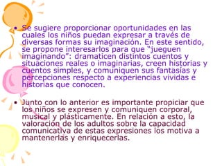 Se sugiere proporcionar oportunidades en las cuales los niños puedan expresar a través de diversas formas su imaginación. En este sentido, se propone interesarlos para que “jueguen imaginando”: dramaticen distintos cuentos y situaciones reales o imaginarias, creen historias y cuentos simples, y comuniquen sus fantasías y percepciones respecto a experiencias vividas e historias que conocen. Junto con lo anterior es importante propiciar que los niños se expresen y comuniquen corporal, musical y plásticamente. En relación a esto, la valoración de los adultos sobre la capacidad comunicativa de estas expresiones los motiva a mantenerlas y enriquecerlas. 