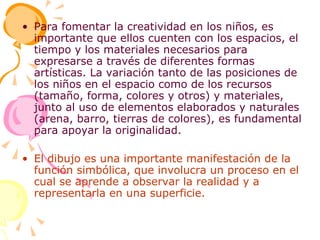 Para fomentar la creatividad en los niños, es importante que ellos cuenten con los espacios, el tiempo y los materiales necesarios para expresarse a través de diferentes formas artísticas. La variación tanto de las posiciones de los niños en el espacio como de los recursos (tamaño, forma, colores y otros) y materiales, junto al uso de elementos elaborados y naturales (arena, barro, tierras de colores), es fundamental para apoyar la originalidad. El dibujo es una importante manifestación de la función simbólica, que involucra un proceso en el cual se aprende a observar la realidad y a representarla en una superficie. 