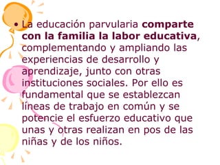 La educación parvularia  comparte con la familia la labor educativa , complementando y ampliando las experiencias de desarrollo y aprendizaje, junto con otras instituciones sociales. Por ello es fundamental que se establezcan líneas de trabajo en común y se potencie el esfuerzo educativo que unas y otras realizan en pos de las niñas y de los niños. 