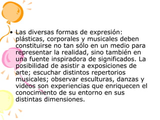 Las diversas formas de expresión: plásticas, corporales y musicales deben constituirse no tan sólo en un medio para representar la realidad, sino también en una fuente inspiradora de significados. La posibilidad de asistir a exposiciones de arte; escuchar distintos repertorios musicales; observar esculturas, danzas y videos son experiencias que enriquecen el conocimiento de su entorno en sus distintas dimensiones. 