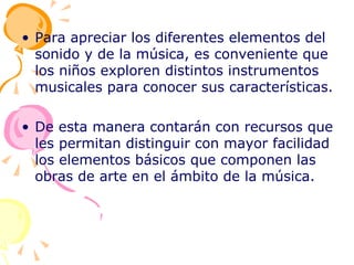 Para apreciar los diferentes elementos del sonido y de la música, es conveniente que los niños exploren distintos instrumentos musicales para conocer sus características. De esta manera contarán con recursos que les permitan distinguir con mayor facilidad los elementos básicos que componen las obras de arte en el ámbito de la música. 