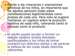 Frente a las creaciones y expresiones artísticas de los niños, es importante que los adultos aprecien todas estas manifestaciones legitimándolas como propias de cada uno. Para esto se sugiere mantener un registro sobre la evolución creativa de cada niño, valorando tanto el proceso como el producto. El adulto puede ayudar a formar un sentido estético amplio dándoles oportunidades a los niños de tomar contacto con distintos estilos y de apreciar la belleza de las cosas desde distintos referentes. 