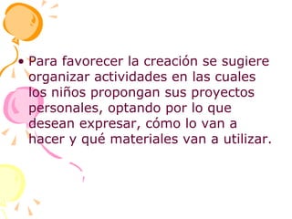 Para favorecer la creación se sugiere organizar actividades en las cuales los niños propongan sus proyectos personales, optando por lo que desean expresar, cómo lo van a hacer y qué materiales van a utilizar. 