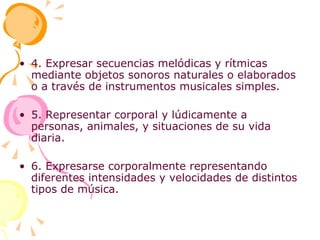 4. Expresar secuencias melódicas y rítmicas mediante objetos sonoros naturales o elaborados o a través de instrumentos musicales simples. 5. Representar corporal y lúdicamente a personas, animales, y situaciones de su vida diaria. 6. Expresarse corporalmente representando diferentes intensidades y velocidades de distintos tipos de música. 