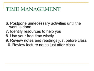 TIME MANAGEMENT 6. Postpone unnecessary activities until the work is done 7. Identify resources to help you 8. Use your free time wisely 9. Review notes and readings just before class 10. Review lecture notes just after class 
