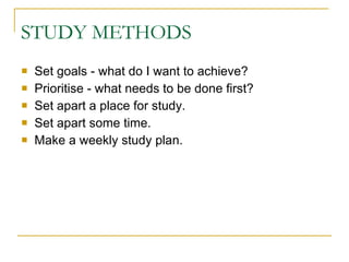 STUDY METHODS Set goals - what do I want to achieve?  Prioritise - what needs to be done first?  Set apart a place for study.  Set apart some time.  Make a weekly study plan.  
