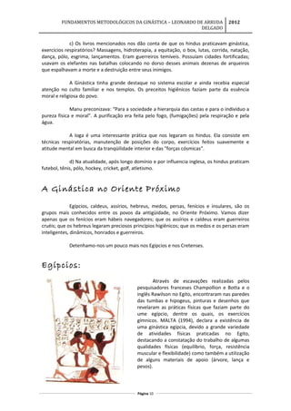 FUNDAMENTOS METODOLÓGICOS DA GINÁSTICA – LEONARDO DE ARRUDA
DELGADO
2012
c) Os livros mencionados nos dão conta de que os hindus praticavam ginástica,
exercícios respiratórios? Massagens, hidroterapia, a equitação, o box, lutas, corrida, natação,
dança, pólo, esgrima, lançamentos. Eram guerreiros temíveis. Possuíam cidades fortificadas;
usavam os elefantes nas batalhas colocando no dorso desses animais dezenas de arqueiros
que espalhavam a morte e a destruição entre seus inimigos.
A Ginástica tinha grande destaque no sistema escolar e ainda recebia especial
atenção no culto familiar e nos templos. Os preceitos higiênicos faziam parte da essência
moral e religiosa do povo.
Manu preconizava: “Para a sociedade a hierarquia das castas e para o indivíduo a
pureza física e moral”. A purificação era feita pelo fogo, (fumigações) pela respiração e pela
água.
A Ioga é uma interessante prática que nos legaram os hindus. Ela consiste em
técnicas respiratórias, manutenção de posições do corpo, exercícios feitos suavemente e
atitude mental em busca da tranqüilidade interior e das "forças cósmicas”.
d) Na atualidade, após longo domínio e por influencia inglesa, os hindus praticam
futebol, tênis, pólo, hockey, cricket, golf, atletismo.
A Ginástica no Oriente Próximo
Egípcios, caldeus, assírios, hebreus, medos, persas, fenícios e insulares, são os
grupos mais conhecidos entre os povos da antigüidade, no Oriente Próximo. Vamos dizer
apenas que os fenícios eram hábeis navegadores; que os assírios e caldeus eram guerreiros
cruéis; que os hebreus legaram preciosos princípios higiênicos; que os medos e os persas eram
inteligentes, dinâmicos, honrados e guerreiros.
Detenhamo-nos um pouco mais nos Egípcios e nos Cretenses.
Egípcios:
Através de escavações realizadas pelos
pesquisadores franceses Champollion e Botta e o
inglês Rawilson no Egito, encontraram nas paredes
das tumbas e hipogeus, pinturas e desenhos que
revelaram as práticas físicas que faziam parte do
ume egípcio, dentre os quais, os exercícios
gímnicos. MALTA (1994), declara a existência de
uma ginástica egípcia, devido a grande variedade
de atividades físicas praticadas no Egito,
destacando a constatação do trabalho de algumas
qualidades físicas (equilíbrio, força, resistência
muscular e flexibilidade) como também a utilização
de alguns materiais de apoio {árvore, lança e
pesos).
Página 10
 