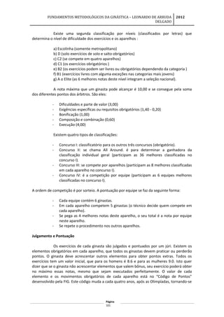 FUNDAMENTOS METODOLÓGICOS DA GINÁSTICA – LEONARDO DE ARRUDA
DELGADO
2012
Existe uma segunda classificação por níveis (classificados por letras) que
determina o nível de dificuldade dos exercícios e os aparelhos :
a) Escolinha (somente metropolitano)
b) D (solo exercícios de solo e salto obrigatórios)
c) C2 (se compete em quatro aparelhos)
d) C1 (os exercícios obrigatórios )
e) B2 (os exercícios podem ser livres ou obrigatórios dependendo da categoria )
f) B1 (exercícios livres com alguma exceções nas categorias mais jovens)
g) A o Elite (as 6 melhores notas deste nível integram a seleção nacional).
A nota máxima que um ginasta pode alcançar é 10,00 e se consegue pela soma
dos diferentes pontos dos árbitros. São eles:
- Dificuldades e parte de valor (3,00)
- Exigências específicas ou requisitos obrigatórios (1,40 - 0,20)
- Bonificação (1,00)
- Composição e combinação (0,60)
- Execução (4,00)
Existem quatro tipos de classificações:
- Concurso I: classificatório para os outros três concursos (obrigatório).
- Concurso II: se chama All Around. é para determinar a ganhadora da
classificação individual geral (participam as 36 melhores classificadas no
concurso I).
- Concurso III: se compete por aparelhos (participam as 8 melhores classificadas
em cada aparelho no concurso I).
- Concurso IV: é a competição por equipe (participam as 6 equipes melhores
classificadas no concurso I).
A ordem de competição é por sorteio. A pontuação por equipe se faz da seguinte forma:
- Cada equipe contém 6 ginastas.
- Em cada aparelho competem 5 ginastas (o técnico decide quem compete em
cada aparelho).
- Se pega as 4 melhores notas deste aparelho, o seu total é a nota por equipe
neste aparelho.
- Se repete o procedimento nos outros aparelhos.
Julgamento e Pontuação
Os exercícios de cada ginasta são julgados e pontuados por um júri. Existem os
elementos obrigatórios em cada aparelho, que todos os ginastas devem praticar ou perderão
pontos. O ginasta deve acrescentar outros elementos para obter pontos extras. Todos os
exercícios tem um valor inicial, que para os homens é 8.6 e para as mulheres 9.0. Isto quer
dizer que se o ginasta não acrescentar elementos que valem bônus, seu exercício poderá obter
no máximo essas notas, mesmo que sejam executados perfeitamente. O valor de cada
elemento e os movimentos obrigatórios de cada aparelho está no “Código de Pontos”
desenvolvido pela FIG. Este código muda a cada quatro anos, após as Olimpíadas, tornando-se
Página
101
 