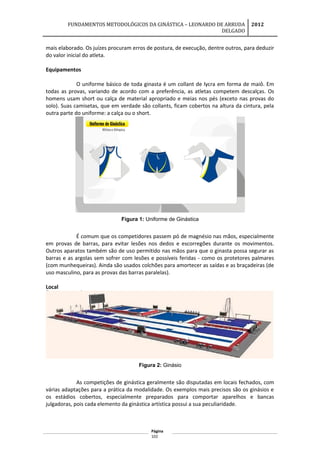 FUNDAMENTOS METODOLÓGICOS DA GINÁSTICA – LEONARDO DE ARRUDA
DELGADO
2012
mais elaborado. Os juízes procuram erros de postura, de execução, dentre outros, para deduzir
do valor inicial do atleta.
Equipamentos
O uniforme básico de toda ginasta é um collant de lycra em forma de maiô. Em
todas as provas, variando de acordo com a preferência, as atletas competem descalças. Os
homens usam short ou calça de material apropriado e meias nos pés (exceto nas provas do
solo). Suas camisetas, que em verdade são collants, ficam cobertos na altura da cintura, pela
outra parte do uniforme: a calça ou o short.
Figura 1: Uniforme de Ginástica
É comum que os competidores passem pó de magnésio nas mãos, especialmente
em provas de barras, para evitar lesões nos dedos e escorregões durante os movimentos.
Outros aparatos também são de uso permitido nas mãos para que o ginasta possa segurar as
barras e as argolas sem sofrer com lesões e possíveis feridas - como os protetores palmares
(com munhequeiras). Ainda são usados colchões para amortecer as saídas e as braçadeiras (de
uso masculino, para as provas das barras paralelas).
Local
Figura 2: Ginásio
As competições de ginástica geralmente são disputadas em locais fechados, com
várias adaptações para a prática da modalidade. Os exemplos mais precisos são os ginásios e
os estádios cobertos, especialmente preparados para comportar aparelhos e bancas
julgadoras, pois cada elemento da ginástica artística possui a sua peculiaridade.
Página
102
 