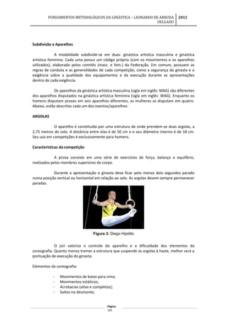 FUNDAMENTOS METODOLÓGICOS DA GINÁSTICA – LEONARDO DE ARRUDA
DELGADO
2012
Subdivisão e Aparelhos
A modalidade subdivide-se em duas: ginástica artística masculina e ginástica
artística feminina. Cada uma possui um código próprio (com os movimentos e os aparelhos
utilizados), elaborado pelos comitês (masc. e fem.) da Federação. Em comum, possuem as
regras de conduta e as generalidades de cada competição, como a segurança do ginasta e a
exigência sobre a qualidade dos equipamentos e da execução durante as apresentações
dentro de cada exigência.
Os aparelhos da ginástica artística masculina (sigla em inglês: MAG) são diferentes
dos aparelhos disputados na ginástica artística feminina (sigla em inglês: WAG). Enquanto os
homens disputam provas em seis aparelhos diferentes, as mulheres as disputam em quatro.
Abaixo, estão descritos cada um dos eventos/aparelhos:
ARGOLAS
O aparelho é constituído por uma estrutura de onde prendem-se duas argolas, a
2,75 metros do solo. A distância entre elas é de 50 cm e o seu diâmetro interno é de 18 cm.
Seu uso em competições é exclusivamente para homens.
Características da competição
A prova consiste em uma série de exercícios de força, balanço e equilíbrio,
realizados pelos membros superiores do corpo.
Durante a apresentação o ginasta deve ficar pelo menos dois segundos parado
numa posição vertical ou horizontal em relação ao solo. As argolas devem sempre permanecer
paradas.
Figura 3: Diego Hipólito
O júri valoriza o controle do aparelho e a dificuldade dos elementos da
coreografia. Quanto menos tremer a estrutura que suspende as argolas à haste, melhor será a
pontuação de execução do ginasta.
Elementos da coreografia:
- Movimentos de baixo para cima;
- Movimentos estáticos;
- Acrobacias (altas e completas);
- Saltos no desmonte;
Página
103
 