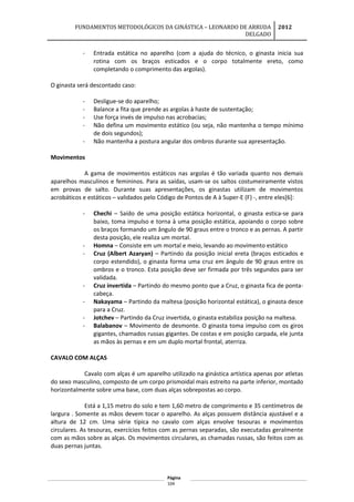 FUNDAMENTOS METODOLÓGICOS DA GINÁSTICA – LEONARDO DE ARRUDA
DELGADO
2012
- Entrada estática no aparelho (com a ajuda do técnico, o ginasta inicia sua
rotina com os braços esticados e o corpo totalmente ereto, como
completando o comprimento das argolas).
O ginasta será descontado caso:
- Desligue-se do aparelho;
- Balance a fita que prende as argolas à haste de sustentação;
- Use força invés de impulso nas acrobacias;
- Não defina um movimento estático (ou seja, não mantenha o tempo mínimo
de dois segundos);
- Não mantenha a postura angular dos ombros durante sua apresentação.
Movimentos
A gama de movimentos estáticos nas argolas é tão variada quanto nos demais
aparelhos masculinos e femininos. Para as saídas, usam-se os saltos costumeiramente vistos
em provas de salto. Durante suas apresentações, os ginastas utilizam de movimentos
acrobáticos e estáticos – validados pelo Código de Pontos de A à Super-E (F) -, entre eles[6]:
- Chechi – Saído de uma posição estática horizontal, o ginasta estica-se para
baixo, toma impulso e torna à uma posição estática, apoiando o corpo sobre
os braços formando um ângulo de 90 graus entre o tronco e as pernas. A partir
desta posição, ele realiza um mortal.
- Homna – Consiste em um mortal e meio, levando ao movimento estático
- Cruz (Albert Azaryan) – Partindo da posição inicial ereta (braços esticados e
corpo estendido), o ginasta forma uma cruz em ângulo de 90 graus entre os
ombros e o tronco. Esta posição deve ser firmada por três segundos para ser
validada.
- Cruz invertida – Partindo do mesmo ponto que a Cruz, o ginasta fica de ponta-
cabeça.
- Nakayama – Partindo da maltesa (posição horizontal estática), o ginasta desce
para a Cruz.
- Jotchev – Partindo da Cruz invertida, o ginasta estabiliza posição na maltesa.
- Balabanov – Movimento de desmonte. O ginasta toma impulso com os giros
gigantes, chamados russas gigantes. De costas e em posição carpada, ele junta
as mãos às pernas e em um duplo mortal frontal, aterriza.
CAVALO COM ALÇAS
Cavalo com alças é um aparelho utilizado na ginástica artística apenas por atletas
do sexo masculino, composto de um corpo prismoidal mais estreito na parte inferior, montado
horizontalmente sobre uma base, com duas alças sobrepostas ao corpo.
Está a 1,15 metro do solo e tem 1,60 metro de comprimento e 35 centímetros de
largura . Somente as mãos devem tocar o aparelho. As alças possuem distância ajustável e a
altura de 12 cm. Uma série típica no cavalo com alças envolve tesouras e movimentos
circulares. As tesouras, exercícios feitos com as pernas separadas, são executadas geralmente
com as mãos sobre as alças. Os movimentos circulares, as chamadas russas, são feitos com as
duas pernas juntas.
Página
104
 
