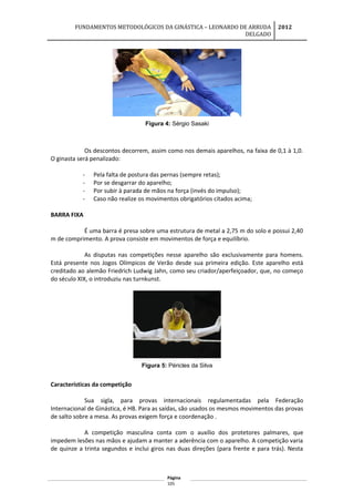FUNDAMENTOS METODOLÓGICOS DA GINÁSTICA – LEONARDO DE ARRUDA
DELGADO
2012
Figura 4: Sérgio Sasaki
Os descontos decorrem, assim como nos demais aparelhos, na faixa de 0,1 à 1,0.
O ginasta será penalizado:
- Pela falta de postura das pernas (sempre retas);
- Por se desgarrar do aparelho;
- Por subir à parada de mãos na força (invés do impulso);
- Caso não realize os movimentos obrigatórios citados acima;
BARRA FIXA
É uma barra é presa sobre uma estrutura de metal a 2,75 m do solo e possui 2,40
m de comprimento. A prova consiste em movimentos de força e equilíbrio.
As disputas nas competições nesse aparelho são exclusivamente para homens.
Está presente nos Jogos Olímpicos de Verão desde sua primeira edição. Este aparelho está
creditado ao alemão Friedrich Ludwig Jahn, como seu criador/aperfeiçoador, que, no começo
do século XIX, o introduziu nas turnkunst.
Figura 5: Péricles da Silva
Características da competição
Sua sigla, para provas internacionais regulamentadas pela Federação
Internacional de Ginástica, é HB. Para as saídas, são usados os mesmos movimentos das provas
de salto sobre a mesa. As provas exigem força e coordenação .
A competição masculina conta com o auxílio dos protetores palmares, que
impedem lesões nas mãos e ajudam a manter a aderência com o aparelho. A competição varia
de quinze a trinta segundos e inclui giros nas duas direções (para frente e para trás). Nesta
Página
105
 