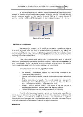 FUNDAMENTOS METODOLÓGICOS DA GINÁSTICA – LEONARDO DE ARRUDA
DELGADO
2012
As Barras paralelas são um aparelho creditado ao alemão Friedrich Ludwig Jahn
utilizado na ginástica artística e exclusivamente para homens. O aparelho é formado por dois
barrotes paralelos, apoiados em dois suportes de metal. Estão a 1,75 metros do solo. O
aparelho possui as medidas de 1,95 x 3,5m, além de estarem distanciadas entre 42 e 52 cm.
Figura 6: Barras Paralelas
Características da competição
A prova consiste em exercícios de equilíbrio – entre giros e paradas de mãos - e
força, onde o ginasta utiliza das duas barras obrigatoriamente, passando por todo o seu
comprimento. As provas não possuem tempo aproximado de execução, podendo um ginasta
cumprir uma prova mais curta, porém com nota de partida mais elevada, enquanto uma prova
mais longa possui inferior dificuldade.
Como técnica básica neste aparato, está o chamado apoio. Nele, os braços do
atleta ficam completamente estendidos, os ombros alinhados - que pressionam para baixo -, o
peito é cavado para dentro e a cabeça, ao centro, dificulta o cumprimento dos aspectos
mecânicos, pois o corpo precisa estar sempre na postura correta do apoio.
Para uma série ser bem sucedida, o ginasta necessita:
- Percorrer toda a extensão dos barrotes, seja com largadas e retomadas, seja
com movimentos de equilíbrio
- Executar movimentos em ambas as barras simultaneamente e em apenas uma
delas
- Executar ao menos uma largada. O movimento acrobático – que envolve
mortais e piruetas – não desconta ponto ao ginasta que não o executa, mas
deixa sua rotina com uma nota A (de partida) mais baixa
- Manter a postura angular correta: 180º vertical e 90º nas paradas e
movimentos de equilíbrio, além da correta execução das largadas
- Finalizar sua apresentação com um salto de saída de dificuldade D
Para não sofrer com despontuações, o ginasta não deve arrumar suas mãos nas
barras - quando não estiver executando o próprio movimento -, desprender-se do aparelho,
perder a postura – como dobrar os joelhos e cotovelos -, não cumprir com as exigências
acrobáticas e plásticas exigidas pelo Código de Pontos, tocar as pernas nas barras em qualquer
situação e não finalizar um movimento – qualquer passagem ou acrobacia.
Movimentos
Página
107
 