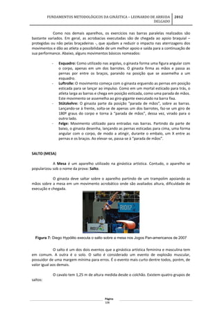 FUNDAMENTOS METODOLÓGICOS DA GINÁSTICA – LEONARDO DE ARRUDA
DELGADO
2012
Como nos demais aparelhos, os exercícios nas barras paralelas realizados são
bastante variados. Em geral, as acrobacias executadas são de chegada ao apoio braquial –
protegidas ou não pelas braçadeiras -, que ajudam a reduzir o impacto nas aterrizagens dos
movimentos e dão ao atleta a possibilidade de um melhor apoio e saída para a continuação de
sua performance. Abaixo, alguns movimentos básicos nomeados:
- Esquadro: Como utilizado nas argolas, o ginasta forma uma figura angular com
o corpo, apenas em um dos barrotes. O ginasta firma as mãos e passa as
pernas por entre os braços, parando na posição que se assemelha a um
esquadro.
- Luftrolle: O movimento começa com o ginasta erguendo as pernas em posição
esticada para se lançar ao impulso. Como em um mortal esticado para trás, o
atleta larga as barras e chega em posição esticada, como uma parada de mãos.
Este movimento se assemelha ao giro-gigante executado na barra fixa.
- Stützkehre: O ginasta parte da posição “parada de mãos”, sobre as barras.
Lançando-se à frente, solta-se de apenas um dos barrotes, faz-se um giro de
180º graus do corpo e torna à “parada de mãos”, dessa vez, virado para o
outro lado.
- Felge: Movimento utilizado para entradas nas barras. Partindo da parte de
baixo, o ginasta desenha, lançando as pernas esticadas para cima, uma forma
angular com o corpo, de modo a atingir, durante o embalo, um X entre as
pernas e os braços. Ao elevar-se, passa-se à “parada de mãos”.
SALTO (MESA)
A Mesa é um aparelho utilizado na ginástica artística. Contudo, o aparelho se
popularizou sob o nome da prova: Salto.
O ginasta deve saltar sobre o aparelho partindo de um trampolim apoiando as
mãos sobre a mesa em um movimento acrobático onde são avaliados altura, dificuldade de
execução e chegada.
Figura 7: Diego Hypólito executa o salto sobre a mesa nos Jogos Pan-americanos de 2007
O salto é um dos dois eventos que a ginástica artística feminina e masculina tem
em comum. A outra é o solo. O salto é considerado um evento de explosão muscular,
possuidor de uma margem mínima para erros. É o evento mais curto dentre todos, porém, de
valor igual aos demais.
O cavalo tem 1,25 m de altura medida desde o colchão. Existem quatro grupos de
saltos:
Página
108
 