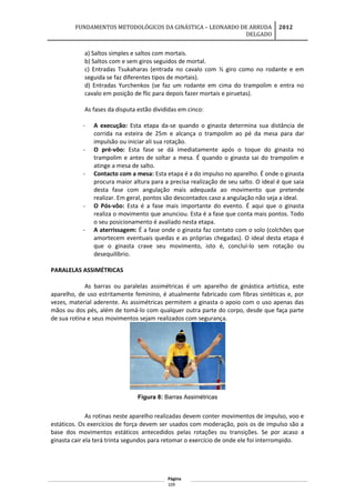 FUNDAMENTOS METODOLÓGICOS DA GINÁSTICA – LEONARDO DE ARRUDA
DELGADO
2012
a) Saltos simples e saltos com mortais.
b) Saltos com e sem giros seguidos de mortal.
c) Entradas Tsukaharas (entrada no cavalo com ½ giro como no rodante e em
seguida se faz diferentes tipos de mortais).
d) Entradas Yurchenkos (se faz um rodante em cima do trampolim e entra no
cavalo em posição de flic para depois fazer mortais e piruetas).
As fases da disputa estão divididas em cinco:
- A execução: Esta etapa da-se quando o ginasta determina sua distância de
corrida na esteira de 25m e alcança o trampolim ao pé da mesa para dar
impulsão ou iniciar ali sua rotação.
- O pré-vôo: Esta fase se dá imediatamente após o toque do ginasta no
trampolim e antes de soltar a mesa. É quando o ginasta sai do trampolim e
atinge a mesa de salto.
- Contacto com a mesa: Esta etapa é a do impulso no aparelho. É onde o ginasta
procura maior altura para a precisa realização de seu salto. O ideal é que saia
desta fase com angulação mais adequada ao movimento que pretende
realizar. Em geral, pontos são descontados caso a angulação não seja a ideal.
- O Pós-vôo: Esta é a fase mais importante do evento. É aqui que o ginasta
realiza o movimento que anunciou. Esta é a fase que conta mais pontos. Todo
o seu posicionamento é avaliado nesta etapa.
- A aterrissagem: É a fase onde o ginasta faz contato com o solo (colchões que
amortecem eventuais quedas e as próprias chegadas). O ideal desta etapa é
que o ginasta crave seu movimento, isto é, concluí-lo sem rotação ou
desequilíbrio.
PARALELAS ASSIMÉTRICAS
As barras ou paralelas assimétricas é um aparelho de ginástica artística, este
aparelho, de uso estritamente feminino, é atualmente fabricado com fibras sintéticas e, por
vezes, material aderente. As assimétricas permitem a ginasta o apoio com o uso apenas das
mãos ou dos pés, além de tomá-lo com qualquer outra parte do corpo, desde que faça parte
de sua rotina e seus movimentos sejam realizados com segurança.
Figura 8: Barras Assimétricas
As rotinas neste aparelho realizadas devem conter movimentos de impulso, voo e
estáticos. Os exercícios de força devem ser usados com moderação, pois os de impulso são a
base dos movimentos estáticos antecedidos pelas rotações ou transições. Se por acaso a
ginasta cair ela terá trinta segundos para retomar o exercício de onde ele foi interrompido.
Página
109
 