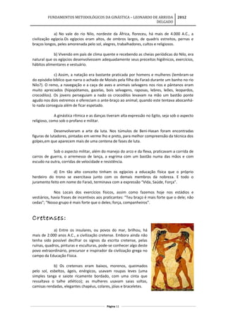 FUNDAMENTOS METODOLÓGICOS DA GINÁSTICA – LEONARDO DE ARRUDA
DELGADO
2012
a) No vale do rio Nilo, nordeste da África, floreceu, há mais de 4.000 A.C., a
civilização egípcia.Os egípcios eram altos, de ombros largos, de quadris estreitos, pernas e
braços longos, peles amorenada pelo sol, alegres, trabalhadores, cultos e religiosos.
b) Vivendo em país de clima quente e recebendo as cheias periódicas do Nilo, era
natural que os egípcios desenvolvessem adequadamente seus preceitos higiênicos, exercícios,
hábitos alimentares e vestuário.
c) Assim, a natação era bastante praticada por homens e mulheres (lembram-se
do episódio bíblico que narra o achado de Moisés pela filha do Faraó durante um banho no rio
Nilo?). O remo, a navegação e a caça de aves e animais selvagens nos rios e pântanos eram
muito apreciados (hipopótamos, gazelas, bois selvagens, raposas, lebres, leões, leopardos,
crocodilos). Os jovens perseguiam a nado os crocodilos levavam na mão um bastão ponte
agudo nos dois extremos e ofereciam o ante-braço ao animal; quando este tentava abocanhá-
lo nada conseguia além de ficar espetado.
A ginástica rítmica e as danças tiveram alta expressão no Egito, seja sob o aspecto
religioso, como sob o profano e militar.
Desenvolveram a arte da luta. Nos túmulos de Beni-Hasan foram encontradas
figuras de lutadores, pintadas em verme lho e preto, para melhor compreensão da técnica dos
golpes,em que aparecem mais de uma centena de fases de luta.
Sob o aspecto militar, além do manejo do arco e da flexa, praticavam a corrida de
carros de guerra, o arremesso de lança, a esgrima com um bastão numa das mãos e com
escudo na outra, corridas de velocidade e resistência.
d) Em tão alto conceito tinham os egípcios a educação física que o próprio
herdeiro do trono se exercitava junto com os demais membros da nobreza. E todo o
juramento feito em nome do Faraó, terminava com a expressão “Vida, Saúde, Força”.
Nos Locais dos exercícios físicos, assim como fazemos hoje nos estádios e
vestiários, havia frases de incentivos aos praticantes: "Teu braço é mais forte que o dele; não
cedas"; "Nosso grupo é mais forte que o deles; força, companheiros”.
Cretenses:
a) Entre os insulares, ou povos do mar, brilhou, há
mais de 2.000 anos A.C., a civilização cretense. Embora ainda não
tenha sido possível decifrar os signos da escrita cretense, pelas
ruínas, quadros, pinturas e esculturas, pode-se conhecer algo deste
povo extraordinário, precursor e inspirador da civilização grega no
campo da Educação Física.
b) Os cretenses eram baixos, morenos, queimados
pelo sol, esbeltos, ágeis, enérgicos, usavam roupas leves (uma
simples tanga e saiote ricamente bordado, com uma cinta que
ressaltava o talhe atlético); as mulheres usavam saias soltas,
camisas rendadas, elegantes chapéus, colares, jóias e braceletes.
Página 11
 