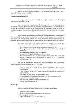 FUNDAMENTOS METODOLÓGICOS DA GINÁSTICA – LEONARDO DE ARRUDA
DELGADO
2012
A altura da barra inferior é de 1,65 m e a barra superior é de 2,45 m (+/- 3 cm); a
separação entre as barras é de 1,50 m.
Características da competição
Sua sigla, para provas internacionais regulamentadas pela Federação
Internacional de Ginástica, é UB.
Este é um aparelho exclusivamente feminino, que derivou das barras paralelas
masculinas. A posição das duas barras em diferentes alturas possibilita à ginasta uma gama
variada de movimentos, mudanças de empunhaduras e alternância entre as barras. A
execução de alguns movimentos também é facilitada através da propriedade de molejo das
barras.
A ginástica nas paralelas assimétricas é de difícil execução, e exige muita coragem
da praticante. Seus movimentos de segurança ficam basicamente sobre a cintura e o tronco,
que devem, por conseqüência, possuir uma maior mobilidade. Para maior segurança da
praticante, é necessário verificar uma boa quantidade de colchões e a montagem do aparelho.
Para obter uma boa pontuação, a ginasta possui como obrigação em sua rotina(1):
- Uma troca com voo de barras do barrote superior para o inferior;
- Uma segunda troca de barras do barrote inferior para o barrote superior (no
mínimo B);
- Uma largada e retomada (voo na mesma barra);
- Um elemento dos grupos 03, 06 ou 07 (no mínimo C);
- Uma saída no mínimo "C" para as competições Classificatória (C-I), na final por
Equipes (C-IV) e no Individual geral (C-III) e, no mínimo "D" para a competição
por Aparelhos (C-II).
Para não ser despontuada, a atleta não pode cometer erros, que variam entre
leves e gravíssimos, em um desconto de 0,1 a 1,0, como:
- Tocar as barras e no caso de uma corrida preparatória mal sucedida,
interrompê-la;
- Passar por baixo da barra sem que o movimento faça parte da rotina em um
giro ou rotação;
- Uma queda durante a saída ou a execução da série;
- Efetuar balanços intermediários enquanto estiver apresentando as séries;
- As pausas durante os exercícios;
- Usar força para completar movimentos de impulso;
- Falta de alinhamento do corpo.
Movimentos
Abaixo, uma pequena lista dos movimentos executáveis nas barras(3):
- Subida de oitava para trás
- Oitava, de apoio frontal para dorsal, unindo as pernas
- Giro cavalgado à frente
- Sublance (partindo do movimento de oitava)
Página
110
 