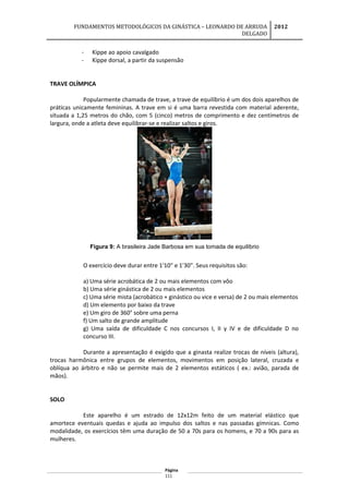 FUNDAMENTOS METODOLÓGICOS DA GINÁSTICA – LEONARDO DE ARRUDA
DELGADO
2012
- Kippe ao apoio cavalgado
- Kippe dorsal, a partir da suspensão
TRAVE OLÍMPICA
Popularmente chamada de trave, a trave de equilíbrio é um dos dois aparelhos de
práticas unicamente femininas. A trave em si é uma barra revestida com material aderente,
situada a 1,25 metros do chão, com 5 (cinco) metros de comprimento e dez centímetros de
largura, onde a atleta deve equilibrar-se e realizar saltos e giros.
Figura 9: A brasileira Jade Barbosa em sua tomada de equilíbrio
O exercício deve durar entre 1'10" e 1'30". Seus requisitos são:
a) Uma série acrobática de 2 ou mais elementos com vôo
b) Uma série ginástica de 2 ou mais elementos
c) Uma série mista (acrobático + ginástico ou vice e versa) de 2 ou mais elementos
d) Um elemento por baixo da trave
e) Um giro de 360° sobre uma perna
f) Um salto de grande amplitude
g) Uma saída de dificuldade C nos concursos I, II y IV e de dificuldade D no
concurso III.
Durante a apresentação é exigido que a ginasta realize trocas de níveis (altura),
trocas harmônica entre grupos de elementos, movimentos em posição lateral, cruzada e
oblíqua ao árbitro e não se permite mais de 2 elementos estáticos ( ex.: avião, parada de
mãos).
SOLO
Este aparelho é um estrado de 12x12m feito de um material elástico que
amortece eventuais quedas e ajuda ao impulso dos saltos e nas passadas gímnicas. Como
modalidade, os exercícios têm uma duração de 50 a 70s para os homens, e 70 a 90s para as
mulheres.
Página
111
 