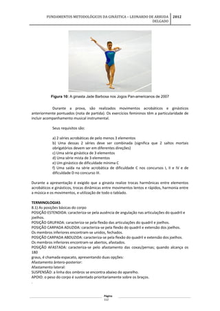 FUNDAMENTOS METODOLÓGICOS DA GINÁSTICA – LEONARDO DE ARRUDA
DELGADO
2012
Figura 10: A ginasta Jade Barbosa nos Jogos Pan-americanos de 2007
Durante a prova, são realizados movimentos acrobáticos e ginásticos
anteriormente pontuados (nota de partida). Os exercícios femininos têm a particularidade de
incluir acompanhamento musical instrumental.
Seus requisitos são:
a) 2 séries acrobáticas de pelo menos 3 elementos
b) Uma dessas 2 séries deve ser combinada (significa que 2 saltos mortais
obrigatórios devem ser em diferentes direções)
c) Uma série ginástica de 3 elementos
d) Uma série mista de 3 elementos
e) Um ginástico de dificuldade mínima C
f) Uma saída na série acrobática de dificuldade C nos concursos I, II e IV e de
dificuldade D no concurso III.
Durante a apresentação é exigido que a ginasta realize trocas harmônicas entre elementos
acrobáticos e ginásticos, trocas dinâmicas entre movimentos lentos e rápidos, harmonia entre
a música e os movimentos, e utilização de todo o tablado.
TERMINOLOGIAS
8.1) As posições básicas do corpo
POSIÇÃO ESTENDIDA: caracteriza-se pela ausência de angulação nas articulações do quadril e
joelhos.
POSIÇÃO GRUPADA: caracteriza-se pela flexão das articulações do quadril e joelhos.
POSIÇÃO CARPADA ADUZIDA: caracteriza-se pela flexão do quadril e extensão dos joelhos.
Os membros inferiores encontram-se unidos, fechados.
POSIÇÃO CARPADA ABDUZIDA: caracteriza-se pela flexão do quadril e extensão dos joelhos.
Os membros inferiores encontram-se abertos, afastados.
POSIÇÃO AFASTADA: caracteriza-se pelo afastamento das coxas/pernas; quando alcança os
180
graus, é chamada espacato, apresentando duas opções:
Afastamento ântero-posterior:
Afastamento lateral:
SUSPENSÃO: a linha dos ombros se encontra abaixo do aparelho.
APOIO: o peso do corpo é sustentado prioritariamente sobre os braços.
.
Página
112
 