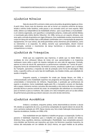 FUNDAMENTOS METODOLÓGICOS DA GINÁSTICA – LEONARDO DE ARRUDA
DELGADO
2012
Ginástica Rítmica
Data do século XVI o primeiro relato acerca da prática da ginástica ligada ao ritmo.
A partir disso, foram mais de duzentos anos até se tornar um conjunto uniforme de dança,
levado à extinta União Soviética, onde passou a ser ensinado como um novo esporte. Mais
tarde, obteve sua independência da modalidade artística - para a qual deixou a musicalidade -
e um sistema organizado, com aparelhos e competições próprios, criados pelo alemão Medau
e incentivado pela árbitra Berthe Villancher. Em 1996, tornou-se um esporte olímpico, cem
anos após a entrada da ginástica em Jogos Olímpicos. Esta modalidade envolve movimentos de
corpo em dança de variados tipos e dificuldades combinadas com a manipulação de pequenos
equipamentos. Em suas rotinas, são ainda permitidos certos elementos pré-acrobáticos, como
os rolamentos e os espacates. As atletas, durante suas apresentações, devem mostrar
coordenação, controle e movimentos de dança harmônicos e sincronizados com as
companheiras e a música.
Ginástica de Trampolim
Ainda que seu surgimento seja impreciso, é sabido que na Idade Média os
acrobatas de circo utilizavam tábuas de molas em suas apresentações e os trapezistas
realizavam novos saltos a partir do impulso realizado em uma rede de segurança. Contudo,
apenas no início do século XX, apareceram as performances realizadas em "camas de pular",
enquanto forma de entretenimento. Na história circense, estudiosos supõem que o acrobata
Du Trampolin, aproveitou a impulsão da rede de proteção como forma de decolagem. Mais
tarde, o aparelho sofreu um outro tipo de modificação, nos Estados Unidos, para atividade de
queda e mergulho.
Enquanto esporte, o trampolim foi criado por George Nissen, em 1936, e
institucionalizado como modalidade esportiva nos programas de Educação Física em escolas,
universidades e treinamentos de militares. Popularizado, é praticado por profissionais do
esporte e amadores. Como modalidade regida pela FIG, o trampolim consiste em liberdade,
vôo e espaço. Inúmeros mortais e piruetas são executados a oito metros de altura e requerem
precisão técnica e preciso controle do corpo. As competições são individuais ou sincronizadas
para os homens e para as mulheres. São usados um e dois trampolins para um ou dois atletas
de performances parecidas que devem executar uma série de dez elementos.
Ginástica Acrobática
Embora a acrobacia, enquanto prática, tenha desenvolvido-se durante o século
VIII, devido ao surgimento do circo, as primeiras competições do esporte datam do século XX,
com o primeira realizada em 1973. Nesse mesmo ano, fora criada Federação Internacional de
Esportes Acrobáticos, fundida, em 1998, à FIG.
Esta modalidade tem por objetivo o trabalho em grupo e a cooperação. Confiar no
parceiro é habilidade imperativa para o trabalho em equipes, que consiste em beleza,
dinâmica, força, equilíbrio, destreza, coordenação e flexibilidade. Suas competições possuem
cinco divisões: par feminino, par masculino, par misto, trio feminino e quarteto masculino. As
rotinas são executadas em um tablado de 12x12 metros, em igual medida ao da prática
Página
113
 
