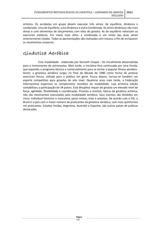 FUNDAMENTOS METODOLÓGICOS DA GINÁSTICA – LEONARDO DE ARRUDA
DELGADO
2012
artística. Os acrobatas em grupo devem executar três séries: de equilíbrio, dinâmica e
combinada. Uma de Equilíbrio, uma Dinâmica e outra Combinada. As séries dinâmicas são mais
ativas e com elementos de lançamentos com vôos do ginasta. As de equilíbrio valorizam os
exercícios estáticos. Em níveis mais altos, a combinada é um misto das duas séries
anteriormente citadas. Todas as apresentações são realizadas com música, a fim de enriquecer
os movimentos corporais.
Ginástica Aeróbica
Esta modalidade - elaborada por Kenneth Cooper - foi inicialmente desenvolvida
para o treinamento de astronautas. Mais tarde, a iniciativa fora continuada por Jane Fonda,
que expandiu o programa técnica e comercialmente para se tornar a popular fitness aerobics.
Assim, a ginástica aeróbica surgiu no final da década de 1980 como forma de praticar
exercícios físicos, voltada para o público em geral. Pouco depois, tornou-se também um
esporte competitivo para ginastas de alto nível. Quatorze anos mais tarde, a Federação
Internacional organizou os campeonatos mundiais da modalidade, cuja primeira edição
contabilizou a participação de 34 países. Esta disciplina requer do ginasta um elevado nível de
força, agilidade, flexibilidade e coordenação. Piruetas e mortais, típicos da ginástica artística,
não são movimentos executados pela modalidade aeróbica. Seus eventos são divididos em
cinco: individual feminino e masculino, pares mistos, trios e sextetos. De acordo com a FIG, o
Brasil é o país com o maior número de praticantes da ginástica aeróbica, com mais quinhentos
mil praticantes. Estados Unidos, Argentina, Austrália e Espanha, são outros países de práticas
destacadas.
Página
114
 