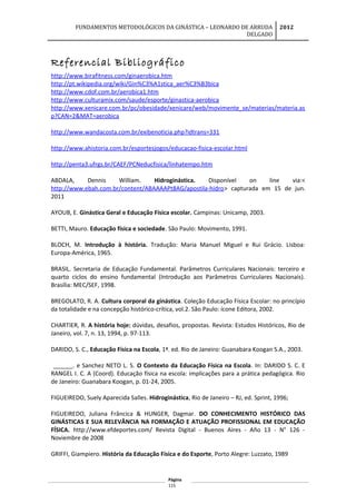 FUNDAMENTOS METODOLÓGICOS DA GINÁSTICA – LEONARDO DE ARRUDA
DELGADO
2012
Referencial Bibliográfico
http://www.birafitness.com/ginaerobica.htm
http://pt.wikipedia.org/wiki/Gin%C3%A1stica_aer%C3%B3bica
http://www.cdof.com.br/aerobica1.htm
http://www.culturamix.com/saude/esporte/ginastica-aerobica
http://www.xenicare.com.br/pc/obesidade/xenicare/web/movimente_se/materias/materia.as
p?CAN=2&MAT=aerobica
http://www.wandacosta.com.br/exibenoticia.php?idtrans=331
http://www.ahistoria.com.br/esportesjogos/educacao-fisica-escolar.html
http://penta3.ufrgs.br/CAEF/PCNeducfisica/linhatempo.htm
ABDALA, Dennis William. Hidroginástica. Disponível on line via:<
http://www.ebah.com.br/content/ABAAAAPt8AG/apostila-hidro> capturada em 15 de jun.
2011
AYOUB, E. Ginástica Geral e Educação Física escolar. Campinas: Unicamp, 2003.
BETTI, Mauro. Educação física e sociedade. São Paulo: Movimento, 1991.
BLOCH, M. Introdução à história. Tradução: Maria Manuel Miguel e Rui Grácio. Lisboa:
Europa-América, 1965.
BRASIL. Secretaria de Educação Fundamental. Parâmetros Curriculares Nacionais: terceiro e
quarto ciclos do ensino fundamental (Introdução aos Parâmetros Curriculares Nacionais).
Brasília: MEC/SEF, 1998.
BREGOLATO, R. A. Cultura corporal da ginástica. Coleção Educação Física Escolar: no princípio
da totalidade e na concepção histórico-crítica, vol.2. São Paulo: ícone Editora, 2002.
CHARTIER, R. A história hoje: dúvidas, desafios, propostas. Revista: Estudos Históricos, Rio de
Janeiro, vol. 7, n. 13, 1994, p. 97-113.
DARIDO, S. C., Educação Física na Escola, 1ª. ed. Rio de Janeiro: Guanabara Koogan S.A., 2003.
______. e Sanchez NETO L. S. O Contexto da Educação Física na Escola. In: DARIDO S. C. E
RANGEL I. C. A (Coord). Educação física na escola: implicações para a prática pedagógica. Rio
de Janeiro: Guanabara Koogan, p. 01-24, 2005.
FIGUEIREDO, Suely Aparecida Salles. Hidroginástica, Rio de Janeiro – RJ, ed. Sprint, 1996;
FIGUEIREDO, Juliana Frâncica & HUNGER, Dagmar. DO CONHECIMENTO HISTÓRICO DAS
GINÁSTICAS E SUA RELEVÂNCIA NA FORMAÇÃO E ATUAÇÃO PROFISSIONAL EM EDUCAÇÃO
FÍSICA. http://www.efdeportes.com/ Revista Digital - Buenos Aires - Año 13 - N° 126 -
Noviembre de 2008
GRIFFI, Giampiero. História da Educação Física e do Esporte, Porto Alegre: Luzzato, 1989
Página
115
 