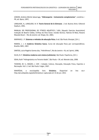 FUNDAMENTOS METODOLÓGICOS DA GINÁSTICA – LEONARDO DE ARRUDA
DELGADO
2012
JÚNIOR, Antônio Michel aboarrage, “Hidroesporte - treinamento complementar”, Londrina –
PR, ed. Ápice, 1997;
LANGLADE, A.; LANGLADE, N. R. Teoria General de la Gimnasia . 2 ed. Buenos Aires: Editorial
Stadium, 1991.
MANUAL DO PROFISSIONAL DE FITNESS AQUÁTICO / AEA, [Aquatic Exercise Association]
tradução de Beatriz Caldas, Cinthya da Silva Cezar; revisão técnica, Fabrizio Di Masi, Roxana
Macedo Brasil. – Rio de Janeiro: ed. Shape, Ed., 2001;
MARINHO, I. P. Sistemas e métodos de educação física. 6 ed. São Paulo: Brasipal, [19--].
RAMOS, J. J. A moderna Ginástica Sueca. Curso de educação física por correspondência.
Brasília: MEC, 1967.
SANTOS, Lúcio Rogério Gomes dos, “Hidrofitness”, Rio de Janeiro – RJ, ed. Sprint, 1998;
SILVA, N. P. Ginástica moderna com música (calistenia). São Paulo: Papelivros, [19--].
SOVA, Ruth ”Hidroginástica na Terceira Idade”, São Paulo – SP, ed. Manole Ltda, 1998.
TEIXEIRA, M. S.; MAZZEI, J. CER – Coleção: Cultura, Educação, Educação Física, Esportes e
Recreação. Vol 1. 2 ed. São Paulo: Fulgor, 1967.
WIKIPÉDIA, a enciclopédia livre. Ginástica. Disponível on line via:<
http://pt.wikipedia.org/wiki/Ginástica> capturada em 15 de jun. 2011
Página
116
 