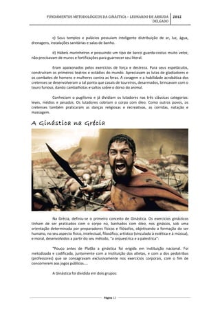 FUNDAMENTOS METODOLÓGICOS DA GINÁSTICA – LEONARDO DE ARRUDA
DELGADO
2012
c) Seus templos e palácios possuíam inteligente distribuição de ar, luz, água,
drenagens, instalações sanitárias e salas de banho.
d) Hábeis marinheiros e possuindo um tipo de barco guarda-costas muito veloz,
não precisavam de muros e fortificações para guarnecer seu litoral.
Eram apaixonados pelos exercícios de força e destreza. Para seus espetáculos,
construíram os primeiros teatros e estádios do mundo. Apreciavam as lutas de gladiadores e
os combates de homens e mulheres contra as feras. A coragem e a habilidade acrobática dos
cretenses se desenvolveram a tal ponto que casais de toureiros, desarmados, brincavam com o
touro furioso, dando cambalhotas e saltos sobre o dorso do animal.
Conheciam o pugilismo e já dividiam os lutadores nas três clássicas categorias:
leves, médios e pesados. Os lutadores cobriam o corpo com óleo. Como outros povos, os
cretenses também praticaram as danças religiosas e recreativas, as corridas, natação e
massagem.
A Ginástica na Grécia
Na Grécia, definiu-se o primeiro conceito de Ginástica. Os exercícios ginásticos
tinham de ser praticados com o corpo nú, banhados com óleo, nos ginásios, sob uma
orientação determinada por preparadores físicos e filósofos, objetivando a formação do ser
humano, no seu aspecto físico, intelectual, filosófico, artístico (vinculado à estética e à música),
e moral, desenvolvidos a partir do seu método, “a orquestrica e a palestrica”:
“Pouco antes de Platão a ginástica foi erigida em instituição nacional. Foi
metodizada e codificada, juntamente com a instituição dos atletas, e com a dos pedotribas
(professores) que se consagravam exclusivamente nos exercícios corporais, com o fim de
concorrerem aos jogos públicos....
A Ginástica foi dividida em dois grupos:
Página 12
 
