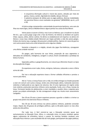 FUNDAMENTOS METODOLÓGICOS DA GINÁSTICA – LEONARDO DE ARRUDA
DELGADO
2012
- A orquestrica (formação cultural e moral dos jovens, atitudes por meio de
gestos, música, caráter, dignidade do cidadão, danças rítmicas)
- A palestrica (preparo de atletas para os jogos públicos, diversas modalidades
de exercícios físicos e eram realizados nos ginásios)” (BONORINO, op.cit., p.19
e 20)
A Grécia antiga compreendia a extremidade da península balcânica, uma serie de
ilhas nos mares Egeu, Jônico e Mediterrâneo e alguns pontos nas costas da Ásia Menor.
Vários povos cruzaram a Grécia, mas é com os Helenos, que a invadiram no século
XVI A.C., que o povo grego surge ante a face da História. Os helenos se dividiam em quatro
tribos: aqueus, eólios, dórios e jônios. Os dórios se estabeleceram em Esparta e os jônios em
Atenas e essas duas cidades-estado lideraram por largos períodos a vida dos povos gregos.
Embora da mesma raça, os gregos não possuíam unidade política. Apenas em casos de guerras
com outros povos havia uma união temporária entre algumas cidades.
Somente o desporto e a religião, através dos jogos Pan-helênicos, conseguiam
uma efetiva unidade nacional.
Os gregos, pela harmonia de suas linhas, proporção de seus segmentos e
delicadeza de semblante, inteligência, coragem e cultura, foram considerados o protótipo da
beleza humana.
Separados política e geograficamente, era natural que diferentes fossem os tipos
de educação dos Gregos.
Os espartanos eram rudes, fortes, enérgicos, belicosos, colocando o amor a Pátria
acima de tudo.
Por isso a educação espartana visava a formar soldados eficientes e prontos a
morrer pela Pátria.
Até os 7 anos a criança ficava com a mãe; era então entregue ao Estado passando
a viver em comum com outras crianças, tendo uma alimentação sóbria, realizando exercícios
violentos e habituando-se aos rigores da natureza. Aos 13 anos ingressava em regime ainda
mais violento, praticando exercícios militares como equitação, funda, arco e flexa, manejo da
lança. Formavam bandos de adolescentes e eram mandados a assaltar sítios e viajantes para
prover sua própria alimentação. Se não conseguissem atingir seu intuito eram severamente
castigados.
Dos 18 aos 20 anos o jovem espartano passava a guardar a cidade e a treinar os
grupos mais jovens nos exercícios físicos e militares.
Dos 20 aos 30 anos entrava nos plenos poderes militares, podendo comandar
tropas. Depois dos 30 gozava de privilégios políticos; após os 60 podia aspirar os mais altos
postos da vida política.
Por tudo isso, é fácil concluir-se que a Educação consistia quase que
exclusivamente na Educação Física. Afora, e a educação cívica, os jovens recebiam apenas
alguns rudimentos de aritmética, leitura, e poesia. As meninas também recebiam uma
educação física intensa e, para escândalo dos de mais gregos, participavam dos jogos públicos;
Página 13
 