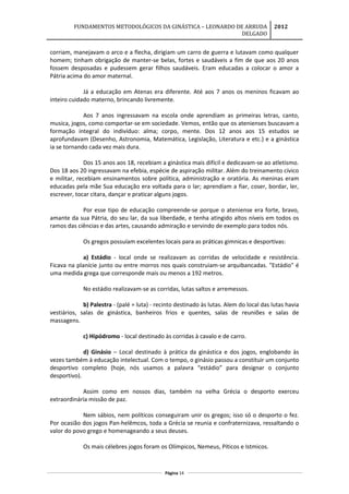 FUNDAMENTOS METODOLÓGICOS DA GINÁSTICA – LEONARDO DE ARRUDA
DELGADO
2012
corriam, manejavam o arco e a flecha, dirigiam um carro de guerra e lutavam como qualquer
homem; tinham obrigação de manter-se belas, fortes e saudáveis a fim de que aos 20 anos
fossem desposadas e pudessem gerar filhos saudáveis. Eram educadas a colocar o amor a
Pátria acima do amor maternal.
Já a educação em Atenas era diferente. Até aos 7 anos os meninos ficavam ao
inteiro cuidado materno, brincando livremente.
Aos 7 anos ingressavam na escola onde aprendiam as primeiras letras, canto,
musica, jogos, como comportar-se em sociedade. Vemos, então que os atenienses buscavam a
formação integral do indivíduo: alma; corpo, mente. Dos 12 anos aos 15 estudos se
aprofundavam (Desenho, Astronomia, Matemática, Legislação, Literatura e etc.) e a ginástica
ia se tornando cada vez mais dura.
Dos 15 anos aos 18, recebiam a ginástica mais difícil e dedicavam-se ao atletismo.
Dos 18 aos 20 ingressavam na efebia, espécie de aspiração militar. Além do treinamento cívico
e militar, recebiam ensinamentos sobre política, administração e oratória. As meninas eram
educadas pela mãe Sua educação era voltada para o lar; aprendiam a fiar, coser, bordar, ler,
escrever, tocar citara, dançar e praticar alguns jogos.
Por esse tipo de educação compreende-se porque o ateniense era forte, bravo,
amante da sua Pátria, do seu lar, da sua liberdade, e tenha atingido altos níveis em todos os
ramos das ciências e das artes, causando admiração e servindo de exemplo para todos nós.
Os gregos possuíam excelentes locais para as práticas gimnicas e desportivas:
a) Estádio - local onde se realizavam as corridas de velocidade e resistência.
Ficava na planície junto ou entre morros nos quais construiam-se arquibancadas. "Estádio" é
uma medida grega que corresponde mais ou menos a 192 metros.
No estádio realizavam-se as corridas, lutas saltos e arremessos.
b) Palestra - (palé = luta) - recinto destinado às lutas. Alem do local das lutas havia
vestiários, salas de ginástica, banheiros frios e quentes, salas de reuniões e salas de
massagens.
c) Hipódromo - local destinado às corridas à cavalo e de carro.
d) Ginásio – Local destinado à prática da ginástica e dos jogos, englobando às
vezes também à educação intelectual. Com o tempo, o ginásio passou a constituir um conjunto
desportivo completo (hoje, nós usamos a palavra “estádio” para designar o conjunto
desportivo).
Assim como em nossos dias, também na velha Grécia o desporto exerceu
extraordinária missão de paz.
Nem sábios, nem políticos conseguiram unir os gregos; isso só o desporto o fez.
Por ocasião dos jogos Pan-helêmcos, toda a Grécia se reunia e confraternizava, ressaltando o
valor do povo grego e homenageando a seus deuses.
Os mais célebres jogos foram os Olímpicos, Nemeus, Píticos e Istmicos.
Página 14
 