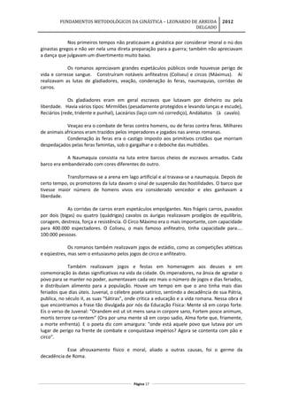 FUNDAMENTOS METODOLÓGICOS DA GINÁSTICA – LEONARDO DE ARRUDA
DELGADO
2012
Nos primeiros tempos não praticavam a ginástica por considerar imoral o nú dos
ginastas gregos e não ver nela uma direta preparação para a guerra; também não apreciavam
a dança que julgavam um divertimento muito baixo.
Os romanos apreciavam grandes espetáculos públicos onde houvesse perigo de
vida e corresse sangue. Construíram notáveis anfiteatros (Coliseu) e circos (Máximus). Aí
realizavam as lutas de gladiadores, veação, condenação às feras, naumaquias, corridas de
carros.
Os gladiadores eram em geral escravos que lutavam por dinheiro ou pela
liberdade. Havia vários tipos: Mirmilões (pesadamente protegidos e levando lanças e escude),
Reciários (rede, tridente e punhal), Laceários (laço com nó corrediço), Andábatos (à cavalo).
Veaçao era o combate de feras contra homens, ou de feras contra feras. Milhares
de animais africanos eram trazidos pelos imperadores e jogados nas arenas romanas.
Condenação às feras era o castigo imposto aos primitivos cristãos que morriam
despedaçados pelas feras famintas, sob o gargalhar e o deboche das multidões.
A Naumaquia consistia na luta entre barcos cheios de escravos armados. Cada
barco era embandeirado com cores diferentes do outro.
Transformava-se a arena em lago artificial e aí travava-se a naumaquia. Depois de
certo tempo, os promotores da luta davam o sinal de suspensão das hostilidades. O barco que
tivesse maior número de homens vivos era considerado vencedor e eles ganhavam a
liberdade.
As corridas de carros eram espetáculos empolgantes. Nos frágeis carros, puxados
por dois (bigas) ou quatro (quádrigas) cavalos os áurigas realizavam prodígios de equilíbrio,
coragem, destreza, força e resistência. O Circo Máximo era o mais importante, com capacidade
para 400.000 espectadores. O Coliseu, o mais famoso anfiteatro, tinha capacidade para....
100.000 pessoas.
Os romanos também realizavam jogos de estádio, como as competições atléticas
e eqüestres, mas sem o entusiasmo pelos jogos de circo e anfiteatro.
Também realizavam jogos e festas em homenagem aos deuses e em
comemoração às datas significativas na vida da cidade. Os imperadores, na ânsia de agradar o
povo para se manter no poder, aumentavam cada vez mais o número de jogos e dias feriados,
e distribuíam alimento para a população. Houve um tempo em que o ano tinha mais dias
feriados que dias úteis. Juvenal, o célebre poeta satírico, sentindo a decadência de sua Pátria,
publica, no século II, as suas "Sátiras”, onde crítica a educação e a vida romana. Nessa obra é
que encontramos a frase tão divulgada por nós da Educação Física: Mente sã em corpo forte.
Eis o verso de Juvenal: “Orandem est ut sit mens sana in corpore sano, Fortem posce animum,
mortis terrore ca-rentem" (Ora por uma mente sã em corpo sadio, Alma forte que, friamente,
a morte enfrenta). E o poeta diz com amargura: "onde está aquele povo que lutava por um
lugar de perigo na frente de combate e conquistava impérios? Agora se contenta com pão e
circo”.
Esse afrouxamento físico e moral, aliado a outras causas, foi o germe da
decadência de Roma.
Página 17
 