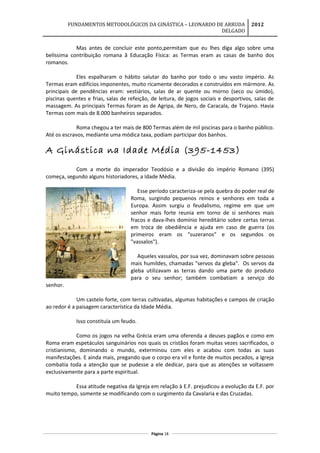 FUNDAMENTOS METODOLÓGICOS DA GINÁSTICA – LEONARDO DE ARRUDA
DELGADO
2012
Mas antes de concluir este ponto,permitam que eu lhes diga algo sobre uma
belíssima contribuição romana ã Educação Física: as Termas eram as casas de banho dos
romanos.
Eles espalharam o hábito salutar do banho por todo o seu vasto império. As
Termas eram edifícios imponentes, muito ricamente decorados e construídos em mármore. As
principais de pendências eram: vestiários, salas de ar quente ou morno (seco ou úmido),
piscinas quentes e frias, salas de refeição, de leitura, de jogos sociais e desportivos, salas de
massagem. As principais Termas foram as de Agripa, de Nero, de Caracala, de Trajano. Havia
Termas com mais de 8.000 banheiros separados.
Roma chegou a ter mais de 800 Termas além de mil piscinas para o banho público.
Até os escravos, mediante uma módica taxa, podiam participar dos banhos.
A Ginástica na Idade Média (395-1453)
Com a morte do imperador Teodósio e a divisão do império Romano (395)
começa, segundo alguns historiadores, a Idade Média.
Esse período caracteriza-se pela quebra do poder real de
Roma, surgindo pequenos reinos e senhores em toda a
Europa. Assim surgiu o feudalismo, regime em que um
senhor mais forte reunia em torno de si senhores mais
fracos e dava-lhes domínio hereditário sobre certas terras
em troca de obediência e ajuda em caso de guerra (os
primeiros eram os "suzeranos" e os segundos os
"vassalos").
Aqueles vassalos, por sua vez, dominavam sobre pessoas
mais humildes, chamadas "servos da gleba". Os servos da
gleba utilizavam as terras dando uma parte do produto
para o seu senhor; também combatiam a serviço do
senhor.
Um castelo forte, com terras cultivadas, algumas habitações e campos de criação
ao redor é a paisagem característica da Idade Média.
Isso constituía um feudo.
Como os jogos na velha Grécia eram uma oferenda a deuses pagãos e como em
Roma eram espetáculos sanguinários nos quais os cristãos foram muitas vezes sacrificados, o
cristianismo, dominando o mundo, exterminou com eles e acabou com todas as suas
manifestações. E ainda mais, pregando que o corpo era vil e fonte de muitos pecados, a Igreja
combatia toda a atenção que se pudesse a ele dedicar, para que as atenções se voltassem
exclusivamente para a parte espiritual.
Essa atitude negativa da Igreja em relação à E.F. prejudicou a evolução da E.F. por
muito tempo, somente se modificando com o surgimento da Cavalaria e das Cruzadas.
Página 18
 