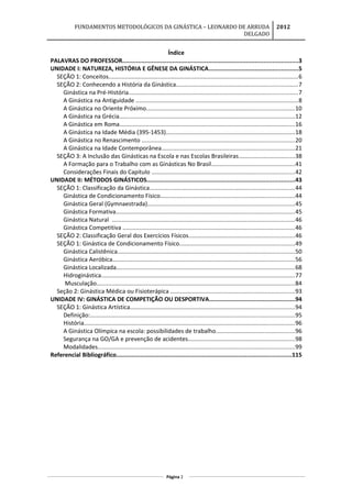 FUNDAMENTOS METODOLÓGICOS DA GINÁSTICA – LEONARDO DE ARRUDA
DELGADO
2012
Índice
PALAVRAS DO PROFESSOR......................................................................................................3
UNIDADE I: NATUREZA, HISTÓRIA E GÊNESE DA GINÁSTICA....................................................5
SEÇÃO 1: Conceitos..................................................................................................................6
SEÇÃO 2: Conhecendo a História da Ginástica.........................................................................7
Ginástica na Pré-História......................................................................................................7
A Ginástica na Antiguidade ..................................................................................................8
A Ginástica no Oriente Próximo.........................................................................................10
A Ginástica na Grécia..........................................................................................................12
A Ginástica em Roma..........................................................................................................16
A Ginástica na Idade Média (395-1453)..............................................................................18
A Ginástica no Renascimento ............................................................................................20
A Ginástica na Idade Contemporânea................................................................................21
SEÇÃO 3: A Inclusão das Ginásticas na Escola e nas Escolas Brasileiras..................................38
A Formação para o Trabalho com as Ginásticas No Brasil..................................................41
Considerações Finais do Capitulo ......................................................................................42
UNIDADE II: MÉTODOS GINÁSTICOS......................................................................................43
SEÇÃO 1: Classificação da Ginástica.......................................................................................44
Ginástica de Condicionamento Físico.................................................................................44
Ginástica Geral (Gymnaestrada).........................................................................................45
Ginástica Formativa............................................................................................................45
Ginástica Natural ..............................................................................................................46
Ginástica Competitiva ........................................................................................................46
SEÇÃO 2: Classificação Geral dos Exercícios Físicos................................................................46
SEÇÃO 1: Ginástica de Condicionamento Físico.....................................................................49
Ginástica Calistênica...........................................................................................................50
Ginástica Aeróbica..............................................................................................................56
Ginástica Localizada............................................................................................................68
Hidroginástica.....................................................................................................................77
Musculação........................................................................................................................84
Seção 2: Ginástica Médica ou Fisioterápica ...........................................................................93
UNIDADE IV: GINÁSTICA DE COMPETIÇÃO OU DESPORTIVA..................................................94
SEÇÃO 1: Ginástica Artística...................................................................................................94
Definição:...........................................................................................................................95
História...............................................................................................................................96
A Ginástica Olímpica na escola: possibilidades de trabalho...............................................96
Segurança na GO/GA e prevenção de acidentes................................................................98
Modalidades.......................................................................................................................99
Referencial Bibliográfico......................................................................................................115
Página 2
 