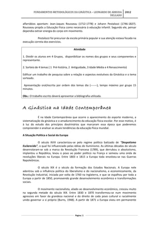 FUNDAMENTOS METODOLÓGICOS DA GINÁSTICA – LEONARDO DE ARRUDA
DELGADO
2012
alfarrábios apontam: Jean-Jaques Rousseau (1712-1778) e Johann Pestalozzi (1746-1827).
Rousseau propôs a Educação Física como necessária à educação infantil. Segundo ele, pensar
dependia extrair energia do corpo em movimento.
Pestalozzi foi precursor da escola primária popular e sua atenção estava focada na
execução correta dos exercícios.
Atividade
1. Dividir os alunos em 4 Grupos, disponibilizar os nomes dos grupos e seus componentes e
representante.
2. Sorteio de 4 temas ( 1 Pré-história, 2 Antiguidade, 3 Idade Média e 4 Renascimento)
Edificar um trabalho de pesquisa sobre a relação e aspectos evolutivos da Ginástica e o tema
sorteado.
Apresentação oral/escrita por ordem dos temas dia (-------), tempo máximo por grupo 15
minutos.
Obs.: O trabalho escrito deverá apresentar a bibliografia utilizada.
A Ginástica na Idade Contemporânea
É na Idade Contemporânea que ocorre o aparecimento do esporte moderno, a
sistematização da ginástica e o amadurecimento da educação física escolar. Por esse motivo, é
à luz do estudo dos princípios doutrinários que marcaram essa época que poderemos
compreender e analisar as atuais tendências da educação física mundial.
A Situação Política e Social da Europa
O século XVIII caracterizou-se pelo regime político batizado de "Despotismo
Esclarecido", o qual foi influenciado pelas idéias do Iluminismo. As últimas décadas do século
desenrolaram-se sob a marca da Revolução Francesa (1789), que derrubou o absolutismo,
implantou a República, levou o povo ao poder político na França e semeou uma onda de
revoluções liberais na Europa. Entre 1803 e 1815 a Europa toda envolveu-se nas Guerras
Napoleônicas.
O século XIX é o século da formação dos Estados Nacionais. A Europa nele
adentrou sob a influência política do liberalismo e do nacionalismo, e economicamente, da
Revolução Industrial, iniciada por volta de 1760 na Inglaterra, e que se espalhou por toda a
Europa a partir de 1850, promovendo grande desenvolvimento econômico e transformações
sociais.
O movimento nacionalista, aliado ao desenvolvimento econômico, cresceu muito
na segunda metade do século XIX. Entre 1830 e 1870 transformou-se num movimento
agressivo em favor da grandeza nacional e do direito de cada povo cultural e racialmente
unido governar a si próprio (Burns, 1948). A partir de 1871 a Europa viveu em permanente
Página 21
 