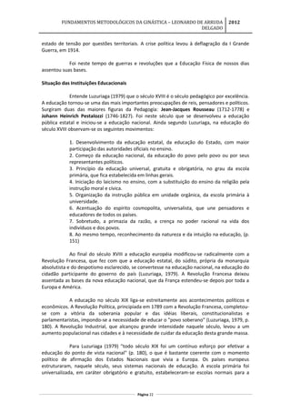 FUNDAMENTOS METODOLÓGICOS DA GINÁSTICA – LEONARDO DE ARRUDA
DELGADO
2012
estado de tensão por questões territoriais. A crise política levou à deflagração da I Grande
Guerra, em 1914.
Foi neste tempo de guerras e revoluções que a Educação Física de nossos dias
assentou suas bases.
Situação das Instituições Educacionais
Entende Luzuriaga (1979) que o século XVIII é o século pedagógico por excelência.
A educação tornou-se uma das mais importantes preocupações de reis, pensadores e políticos.
Surgiram duas das maiores figuras da Pedagogia: Jean-Jacques Rousseau (1712-1778) e
Johann Heinrich Pestalozzi (1746-1827). Foi neste século que se desenvolveu a educação
pública estatal e iniciou-se a educação nacional. Ainda segundo Luzuriaga, na educação do
século XVIII observam-se os seguintes movimentos:
1. Desenvolvimento da educação estatal, da educação do Estado, com maior
participação das autoridades oficiais no ensino.
2. Começo da educação nacional, da educação do povo pelo povo ou por seus
representantes políticos.
3. Princípio da educação universal, gratuita e obrigatória, no grau da escola
primária, que fica estabelecida em linhas gerais.
4. Iniciação do laicismo no ensino, com a substituição do ensino da religião pela
instrução moral e cívica.
5. Organização da instrução pública em unidade orgânica, da escola primária à
universidade.
6. Acentuação do espírito cosmopolita, universalista, que une pensadores e
educadores de todos os países.
7. Sobretudo, a primazia da razão, a crença no poder racional na vida dos
indivíduos e dos povos.
8. Ao mesmo tempo, reconhecimento da natureza e da intuição na educação, (p.
151)
Ao final do século XVIII a educação européia modificou-se radicalmente com a
Revolução Francesa, que fez com que a educação estatal, do súdito, própria da monarquia
absolutista e do despotismo esclarecido, se convertesse na educação nacional, na educação do
cidadão participante do governo do país (Luzuriaga, 1979). A Revolução Francesa deixou
assentada as bases da nova educação nacional, que da França estendeu-se depois por toda a
Europa e América.
A educação no século XIX liga-se estreitamente aos acontecimentos políticos e
econômicos. A Revolução Política, principiada em 1789 com a Revolução Francesa, completou-
se com a vitória da soberania popular e das idéias liberais, constitucionalistas e
parlamentaristas, impondo-se a necessidade de educar o "povo soberano" (Luzuriaga, 1979, p.
180). A Revolução Industrial, que alcançou grande intensidade naquele século, levou a um
aumento populacional nas cidades e à necessidade de cuidar da educação desta grande massa.
Para Luzuriaga (1979) "todo século XIX foi um contínuo esforço por efetivar a
educação do ponto de vista nacional" (p. 180), o que é bastante coerente com o momento
político de afirmação dos Estados Nacionais que vivia a Europa. Os países europeus
estruturaram, naquele século, seus sistemas nacionais de educação. A escola primária foi
universalizada, em caráter obrigatório e gratuito, estabeleceram-se escolas normais para a
Página 22
 