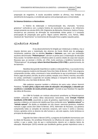 FUNDAMENTOS METODOLÓGICOS DA GINÁSTICA – LEONARDO DE ARRUDA
DELGADO
2012
preparação do magistério. A escola secundária também se afirmou, mas limitada ao
atendimento da burguesia, e considerada apenas como preparação para a Universidade.
Os Sistemas Ginásticos e o Nacionalismo
A história da elaboração e institucionalização dos, chamados "sis-temas
ginásticos" confunde-se com a própria história do nacionalismo europeu e do militarismo
sempre presente nos séculos XVIII e XIX. Originários da Alemanha, Dinamarca, Suécia e França,
vinculam-se aos processos da afirmação da nacionalidade nestes países e à constante
preocupação de preparação para guerra. Alguns autores (Marinho, s.d.a; Ramos, 1982)
rotularam de “doutrinários” os movimentos de Educação Física surgidos naqueles países.
Ginástica Alemã
O seu desenvolvimento foi dirigido por intelectuais e médicos, mas o
impulso decisivo para a implantação dos alicerces da Escola Alemã veio da pedagogia.
Inicialmente, podemos citar os alemães Basedow e Salzmann, que, com suas instituições
escolares denominadas "Philantropinum", abriram as portas para a implantação da educação
física escolar. Foi também decisiva a influência sobre os autores citados do suíço Jean Jacques
Rousseau que, ao escrever o Emílio, em 1762, muito acentuou a tendência humanista do
"Philantropinum" do pedagogo Johann Bernhard Basedow (1723-1790) e, posteriormente, do
de Salzmann.
Basedow dava grande importância à saúde e à educação física, e sua escola iniciou
o primeiro programa moderno de Educação Física (Van Dalen & Bennet, 1971). Este programa
compreendia corridas, saltos, arremessos e lutas semelhantes às que se praticavam na Antiga
Grécia: jogos de peteca, de bola, de pinos e pelota; natação; arco e flecha; marchas; excursões
no campo, caminhada e suspensão em escadas oblíquas e transporte de sacolas cheias de
areia (Marinho, s.d.a; Van Dalen & Bennet, 1971).
Não podemos esquecer também a influência de outro suíço: Johann Heinrich
Pestalozzi, “o maior gênio, a figura mais nobre da educação e da pedagogia, o educador por
excelência e o fundador da escola primária popular". Assinale-se que Pestalozzi foi seguidor
das idéias de Rousseau.
Em 1784 foi fundado um instituto educacional semelhante ao Philanthropinum
também colocando em prática idéias educacionais naturalistas, onde Cristoph Friedrich
GutsMuths (1759-1839), assumindo as aulas de ginástica, experimentou novas atividades e
aparatos e elaborou um sistema de trabalho que ficou conhecido como "ginástica natural" ou
"método natural". Ele dividiu as atividades em três classes: exercícios ginásticos, trabalhos
manuais e jogos sociais (Van Dalen & Bennet, 1971). Admirador de Rousseau, sua ginástica
compreendia todas as variações de exercícios corporais, sem nunca ir contra a natureza.
Incluía a ginástica entre os deveres da vida humana e, sob este aspecto, muito lembrava os
princípios da educação grega.
Segundo Van Dalen e Bennet (1971), o programa de GutsMuths harmonizava com
os ideais de Rousseau. Ele acreditava firmemente na influência do corpo sobre a mente e o
caráter; e que a saúde, mais do que o conhecimento, deveria ser o objetivo básico da
educação. Moolenijizer (1973) entende que GutsMuths ganhou grande importância como o
Página 23
 
