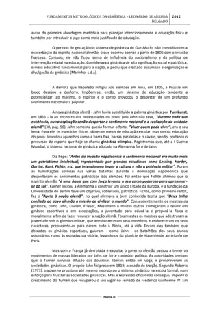 FUNDAMENTOS METODOLÓGICOS DA GINÁSTICA – LEONARDO DE ARRUDA
DELGADO
2012
autor da primeira abordagem metódica para planejar intencionalmente a educação física e
também por introduzir o jogo como meio justificado de educação.
O período de gestação do sistema de ginástica de GutsMuths não coincidiu com a
exacerbação do espírito nacional alemão, o que ocorreu apenas a partir de 1806 com a invasão
francesa. Contudo, ele não ficou isento de influência do nacionalismo e da política de
intervenção estatal na educação. Considerava a ginástica de alta significação social e patriótica,
e meio educativo fundamental para a nação, e pediu que o Estado assumisse a organização e
divulgação da ginástica (Marinho, s.d.a).
A derrota que Napoleão infligiu aos alemães em Jena, em 1805, a Prússia em
bloco desejou a desforra. Impõem-se, então, um sistema de educação tendente a
potencializar, ao máximo, o espírito e o corpo provocou o despertar de um profundo
sentimento nacionalista popular.
A nova ginástica alemã - Jahn havia substituído a palavra ginástica por Turnkunst,
em 1811 - ia ao encontro das necessidades do povo, pois Jahn não teve, "durante toda sua
existência, outra aspiração senão despertar o sentimento nacional e a realização da unidade
alemã" (30, pág. 56). Jahn somente queria formar o forte. "Viver quem pode viver", era o seu
lema. Para ele, os exercícios físicos não eram meios de educação escolar, mas sim da educação
do povo. Inventou aparelhos como a barra fixa, barras paralelas e o cavalo, sendo, portanto o
precursor do esporte que hoje se chama ginástica olímpica. Registramos que, até a I Guerra
Mundial, o sistema nacional de ginástica adotado na Alemanha foi o de Jahn.
Diz Pepe: "Antes da invasão napoleônica o sentimento nacional era muito mais
um patriotismo intelectual, representado por grandes estudiosos como Lessing, Herder,
Gorthe, Kant, Fichte, etc. que intencionava impor a cultura e não a potência militar". Foram
as humilhações sofridas nas várias batalhas durante a dominação napoleônica que
despertaram os sentimentos patrióticos dos alemães. Foi então que Fichte afirmou que o
espírito alemão "é uma águia que com força levanta o seu corpo poderoso para aproximar-
se do sol". Korner incitou a Alemanha a construir um único Estado da Europa, e a fundação da
Universidade de Berlim teve um objetivo, sobretudo, patriótico. Fichte, como primeiro reitor,
fez o "Apelo à nação alemã", no qual afirmava a bem conhecida teoria que "Deus tinha
confiado ao povo alemão a missão de civilizar o mundo". Conseqüentemente os mestres da
ginástica, como Jahn, Eiselen, Frieser, Massmann e muitos outros começaram a reunir em
ginásios esportivos e em associações, a juventude para educá-la e prepará-la física e
moralmente a fim de fazer renascer a nação alemã. Foram estes os mestres que adestraram a
juventude sob o gímnico-militar, que enrubusteceram seus membros e endureceram os seus
caracteres, preparando-os para darem tudo à Pátria, até a vida. Foram eles também, que
deixados os ginásios esportivos, guiaram - como Jahn - os batalhões dos seus alunos
voluntários rumo às estradas da vitória, levando-os da planície de Hasenheide ao triunfo de
Paris.
Mas com a França já derrotada e expulsa, o governo alemão passou a temer os
movimentos de massas liderados por Jahn, de forte conteúdo político. As autoridades temiam
que o Turnen servisse difusão das doutrinas liberais então em voga, e proscreveram as
sociedades ginásticas. O próprio Jahn foi preso em 1819, acusado de traição. Segundo Roberts
(1973), o governo prussiano até mesmo incorporou o sistema ginástico na escola formal, num
esforço para frustrar as sociedades ginásticas. Mas a repressão oficial não conseguiu impedir o
crescimento do Turnen que recuperou o seu vigor no reinado de Frederico Guilherme IV. Em
Página 24
 