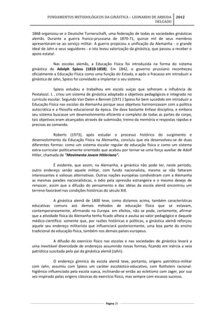 FUNDAMENTOS METODOLÓGICOS DA GINÁSTICA – LEONARDO DE ARRUDA
DELGADO
2012
1868 organizou-se o Deutsche Turnerschaft, uma federação de todas as sociedades ginásticas
alemãs. Durante a guerra franco-prussiana de 1870-71, quinze mil de seus membros
apresentaram-se ao serviço militar. A guerra propiciou a unificação da Alemanha - o grande
ideal de Jahn e seus seguidores - e isto levou valorização da ginástica, que passou a receber o
apoio estatal.
Nas escolas alemãs, a Educação Física foi introduzida na forma do sistema
ginástico de Adolph Spiess (1810-1858). Em 1842, o governo prussiano reconheceu
oficialmente a Educação Física como uma função do Estado, e após o fracasso em introduzir a
ginástica de Jahn, Spiess foi convidado a implantar o seu sistema.
Spiess estudou e trabalhou em escola suíças que sofreram a influência de
Pestalozzi. L , criou um sistema de ginástica adaptado a objetivos pedagógicos e integrado no
currículo escolar. Segundo Van Dalen e Bennet (1971 ) Spiess foi bem sucedido em introduzir a
Educação Física nas escolas da Alemanha porque seus objetivos harmonizavam com a política
autocrática e a filosofia educacional da época. Ele dava bastante ênfase disciplina, e embora
seu sistema buscasse um desenvolvimento eficiente e completo de todas as partes do corpo,
tais objetivos eram alcançados através de submissão, treino da memória e respostas rápidas e
precisas ao comando.
Roberts (1973), após estudar o processo histórico do surgimento e
desenvolvimento da Educação Física na Alemanha, concluiu que ela desenvolveu-se de duas
diferentes formas: como um sistema escolar regular de educação física e como um sistema
extra-curricular politicamente orientado que acabou por tornar-se uma força auxiliar de Adolf
Hitler, chamada de "Movimento Jovem Hitleriano".
É evidente, que assim, na Alemanha, a ginástica não pode ter, neste período,
outro endereço senão aquele militar, com fundo nacionalista, mesmo se não faltaram
interessantes e valiosas alternativas. Outras nações européias condividiram com a Alemanha
as mesmas paixões nacionalísticas, o ódio pela opressão estrangeira e o mesmo desejo de
renascer, assim que a difusão do pensamento e das idéias da escola alemã encontrou um
terreno favorável nas condições históricas do século XIX.
A ginástica alemã de 1800 teve, como dizíamos acima, também características
educativas comuns aos demais métodos de educação física que se estavam,
contemporaneamente, afirmando na Europa: em efeitos, não se pode, certamente, afirmar
que a atividade física da Alemanha tenha ficado alheia e avulsa ao valor pedagógico e daquele
médico-científico: somente que, por razões históricas e políticas, a ginástica alemã reforçou
aquele seu endereço militarista que influenciará posteriormente, uma boa parte do ensino
tradicional da educação física, também nos demais países europeus.
A difusão do exercício físico nas escolas e nas sociedades de ginástica levará a
uma inevitável diversidade de endereços assumindo novas formas, ficando em inércia a veia
patriótica suscitada pelo pai da ginástica alemã (Jahn).
O endereço gímnico da escola alemã teve, portanto, origens patriótico-militar
com Jahn, assumiu com Spiess um caráter escolástico-educativo, com Rothstein racional-
higiênico influenciado pela escola sueca, inclinando-se então ao ecletismo com Jager, por sua
vez inspirado pelas origens clássicas do exercício físico, mas sempre com escasso sucesso.
Página 25
 
