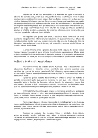 FUNDAMENTOS METODOLÓGICOS DA GINÁSTICA – LEONARDO DE ARRUDA
DELGADO
2012
Próximo ao fim de 1800 desenvolveu-se o momento dos jogos ao ar livre e o
advento dos esportes sem, porém que esta grande atividade se afirme; no inicio de 1900
existiu um aceno estético-rítmico com Jacques Dalcroze, Bode e outros; entre as duas guerras,
no clima do estado hitleriano, o exercício físico retornou o fim nacional e patriótico, permeado
de princípios biológicos com endereço natural e bélico. No período nazista, a atividade física
foi integrada ao sistema político; mais que de educação física tratou-se de uma atividade que,
partindo do corpo e servindo-se desse, mirou infundir, na criança, os dotes da obediência
absoluta e o hábito à ordem. A educação do corpo foi, sobretudo, duro treinamento para
reforçar a vontade ê o caráter do futuro soldado.
No segundo após guerra, com Diem, a educação física tornar-se-á um meio
essencial e indispensável do inteiro complexo educativo. De qualquer maneira, a difusão do
método ginástico alemão favoreceu o desenvolvimento, não somente da educação física na
Alemanha, mas também no resto da Europa, até na América, tanto no século XIX que na
primeira metade do século XX.
A única diferença entre a ginástica da escola alemã e aquela das demais escolas
(suecas, inglesas, francesas), é que a primeira tinha limitadas capacidades de difusão pelas
próprias condições históricas ambientais da Alemanha antes de 1870, enquanto que as outras
não conheceram tais limitações ou obstáculos para os fins universais que se tinham prefixadas.
Método Natural Austríaco
O desenvolvimento do Método Natural Austríaco deve-se basicamente aos
educadores Gaullhofer e Streicher, ambos convidados pelo governo austríaco para
participar da reforma de ensino naquele país. Tais educadores partiam das premissas que
era necessário “fornecer bases científicas para a Educação física” e “criar um método natural
de Educação física”.
Apesar do grande trabalho desenvolvido por ambos na criação do método, o
período compreendido pelas duas guerras mundiais, fez com que este método fosse
esquecido, visto o domínio da Alemanha sobre a Áustria. No pós-guerra, outros dois
educadores - Burguer e Groll - resgataram o método, introduzindo sua finalidade maior
que era o desenvolvimento pleno da força corporal, espiritual e moral de um povo.
O Método Natural Austríaco, pela própria nomenclatura, propõe uma pedagogia
de desenvolvimento natural e ativa, valorizando atividades próximas da natureza. Dessa
forma, as atividades devem ser executadas ao ar livre e englobar atividades como marchar,
correr, saltar, lançar, arremessar, quadrupedar e outros.
Também para buscar o interesse na execução do método por parte das classes ou
turmas, os idealizadores do método propuseram a utilização de pequenos e grandes jogos e de
aparelhos como: cordas, bastões, colchões, medicine-ball, bancos suecos, elevações naturais,
plintons, espaldares e outros.
Busca-se na execução dos exercícios físicos e atividades desse método,
atingir as grandes funções orgânicas, quer sejam: o sistema respiratório, o sistema
circulatório e o sistema cardíaco. Para tais situações, pode-se empregar exercícios físicos de
força pura, força dinâmica, força explosiva e de resistência geral.
Página 26
 