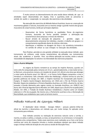 FUNDAMENTOS METODOLÓGICOS DA GINÁSTICA – LEONARDO DE ARRUDA
DELGADO
2012
É muito comum no desenvolvimento de uma sessão desse método, de que as
atividades sejam desenvolvidas em duplas, trios e quartetos, onde se preconiza o
sentido de auxílio e cooperação na execução dos exercícios e das atividades.
Na execução dos exercícios do Método Natural Austríaco, busca-se a execução de
movimentos globais e naturais, buscando com os mesmos atingir a grande maioria dos grupos
musculares do corpo humano, tendo por principais objetivos:
- Desenvolver de forma harmônica as qualidades físicas do organismo
humano, buscando de forma paralela também a otimização das
características sócio-psíquicas e morais do indivíduo;
- Buscar através da execução de pequenos e grandes jogos o
desenvolvimento emocional do indivíduo, visando o trabalho em grupos e o
comportamento equilibrado diante de vitórias e derrotas;
- Aperfeiçoar o indivíduo na dosagem da força e da resistência, treinando-o
no sentido de utilizar as suas energias na execução das atividades.
Para finalizar, percebe-se uma grande utilidade na execução desse método para
treinamento de militares, onde muitas características são utilizadas nos treinamentos
atuais das academias e quartéis. Para sua efetiva aplicação nas escolas, existe a natural
necessidade de adaptações no volume e na intensidade dos exercícios propostos.
Sobre a Áustria Wikipédia
As origens da Áustria remetem-se ao tempo do Império Romano, quando um
reino celta foi conquistado pelos romanos em 15 a.C., aproximadamente, e mais tarde tornou-
se Noricum, uma província romana, em meados do século I d.C.,[6] em uma área que abrangia
a maior parte da Áustria atual. Em 788 d.C., o rei franco Carlos Magno conquistou a área e
introduziu o cristianismo. Sob a dinastia nativa dos Habsburgo, a Áustria tornou-se uma das
grandes potências da Europa. Em 1867, o Império Austríaco foi incorporado pela Áustria-
Hungria. O Império Austro-Húngaro desmoronou em 1918 com o fim da Primeira Guerra
Mundial. Depois de estabelecer a Primeira República Austríaca, em 1919, a Áustria foi, de fato,
anexada à Grande Alemanha pelo regime nazista no chamado Anschluss, em 1938.[7] Isto
durou até o final da Segunda Guerra Mundial, em 1945, depois que a Áustria foi ocupada pelos
Aliados. Em 1955, o Tratado do Estado Austríaco restabeleceu a Áustria como um Estado
soberano e o fim da ocupação. No mesmo ano, o Parlamento austríaco criou a Declaração de
Neutralidade, que estabeleceu que o país se tornaria neutro.
Método Natural de Georges Hébert
O idealizador deste método - Georges Hébert - possuía patente militar de
oficial da marinha e desenvolveu um método que, por muito tempo, foi aplicado como
treinamento para militares.
Esse método consistia na realização de exercícios naturais como a corrida, a
marcha, os saltos e saltitos, a natação, as lutas, os lançamentos e os arremessos e o transporte
de objetos e/ou companheiros. Todos esses exercícios eram realizados ao ar livre e de forma
contínua por cerca de cinquenta minutos e muitos estudiosos atestam que desse método
surgiu o tempo médio de duração de uma aula ou sessão de Educação Física.
Página 27
 