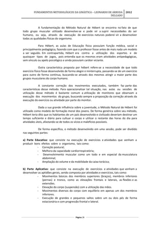 FUNDAMENTOS METODOLÓGICOS DA GINÁSTICA – LEONARDO DE ARRUDA
DELGADO
2012
A fundamentação do Método Natural de Hébert se encontra no fato de que
todo grupo muscular utilizado desenvolve-se e pode vir a suprir necessidades do ser
humano, ou seja, através da execução de exercícios naturais poderei vir a desenvolver
todas as qualidades físicas do organismo.
Para Hébert, as aulas de Educação física possuíam função médica, social e
principalmente pedagógica, fazendo com que o professor fosse antes de mais nada um modelo
a ser seguido. Em contrapartida, Hébert era contra a utilização dos esportes e de
quaisquer tipos de jogos, pois entendia que os mesmos eram atividades antipedagógicas,
sem vínculo ou apelo psicológico e ainda possuíam caráter viciante.
Outra característica proposta por hébert refere-se a necessidade de que todo
exercício físico fosse desenvolvido de forma alegre e ininterrupta, passando-se de um exercício
para outro de forma contínua, buscando-se através dos mesmos atingir a maior parte dos
grupos musculares do corpo humano.
A constante correção dos movimentos executados, também faz parte das
características desse método. Para operacionalizar tal situação, nas aulas ou sessões de
utilização desse método é bastante comum a utilização de monitores que observam a
execução dos movimentos do grupo, buscando sempre a proposição da correção através da
execução do exercício ou atividade por parte do monitor.
Dada a sua grande influência sobre a juventude, o Método Natural de Hébert foi
utilizado como modelo de formação moral dos jovens. De forma genérica sobre seu método,
Hébert teria dito que os habitantes de um país desenvolvido e civilizado deveriam destinar um
tempo suficiente e diário para cultuar o corpo e utilizar o restante das horas do dia para
atividades úteis, afastando-se de todos os vícios e malefícios possíveis.
De forma específica, o método desenvolvido em uma sessão, pode ser dividido
nas seguintes partes:
a) Parte Educativa: que consiste na execução de exercícios e atividades que venham a
produzir bons efeitos sobre o organismo, tais como:
- Correção postural;
- Melhora da capacidade cardiorrespiratória;
- Desenvolvimento muscular como um todo e em especial da musculatura
abdominal;
- Ampliação do volume e da mobilidade da caixa torácica;
b) Parte Aplicativa: que consiste na execução de exercícios e atividades que venham a
desenvolver as aptidões gerais, sendo composta por atividades e exercícios, tais como:
- Movimentos básicos dos membros superiores (braços), membros inferiores
(pernas) e tronco, como as elevações frontais e laterais, as flexões e as
extensões.
- Elevação do corpo (suspensão) com a utilização das mãos.
- Movimentos diversos do corpo com equilíbrio em apenas um dos membros
inferiores.
- Execução de grandes e pequenos saltos sobre um ou dois pés de forma
estacionária e com progressão frontal e lateral.
Página 28
 