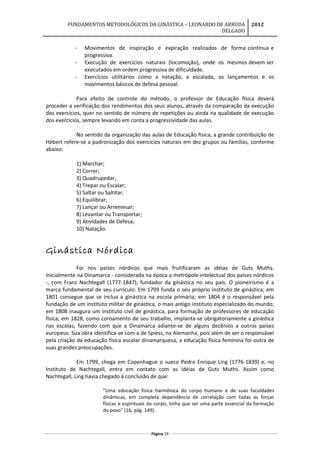 FUNDAMENTOS METODOLÓGICOS DA GINÁSTICA – LEONARDO DE ARRUDA
DELGADO
2012
- Movimentos de inspiração e expiração realizados de forma contínua e
progressiva.
- Execução de exercícios naturais (locomoção), onde os mesmos devem ser
executados em ordem progressiva de dificuldade.
- Exercícios utilitários como a natação, a escalada, os lançamentos e os
movimentos básicos de defesa pessoal.
Para efeito de controle do método, o professor de Educação física deverá
proceder a verificação dos rendimentos dos seus alunos, através da comparação da execução
dos exercícios, quer no sentido de número de repetições ou ainda na qualidade de execução
dos exercícios, sempre levando em conta a progressividade das aulas.
No sentido da organização das aulas de Educação física, a grande contribuição de
Hébert refere-se a padronização dos exercícios naturais em dez grupos ou famílias, conforme
abaixo:
1) Marchar;
2) Correr;
3) Quadrupedar;
4) Trepar ou Escalar;
5) Saltar ou Saltitar;
6) Equilibrar;
7) Lançar ou Arremesar;
8) Levantar ou Transportar;
9) Atividades de Defesa;
10) Natação.
Ginástica Nórdica
Foi nos países nórdicos que mais frutificaram as idéias de Guts Muths.
Inicialmente na Dinamarca - considerada na época a metrópole intelectual dos países nórdicos
-, com Franz Nachtegall (1777-1847), fundador da ginástica no seu país. O pioneirismo é a
marca fundamental de seu currículo. Em 1799 funda o seu próprio instituto de ginástica; em
1801 consegue que se inclua a ginástica na escola primária; em 1804 é o responsável pela
fundação de um instituto militar de ginástica, o mais antigo instituto especializado do mundo;
em 1808 inaugura um instituto civil de ginástica, para formação de professores de educação
física; em 1828, como coroamento de seu trabalho, implanta-se obrigatoriamente a ginástica
nas escolas, fazendo com que a Dinamarca adiante-se de alguns decênios a outros países
europeus. Sua obra identifica-se com a de Spiess, na Alemanha, pois além de ser o responsável
pela criação da educação física escolar dinamarquesa, a educação física feminina foi outra de
suas grandes preocupações.
Em 1799, chega em Copenhague o sueco Pedro Enrique Ling (1776-1839) e, no
Instituto de Nachtegall, entra em contato com as idéias de Guts Muths. Assim como
Nachtegall, Ling havia chegado à conclusão de que:
"Uma educação física harmônica do corpo humano e de suas faculdades
dinâmicas, em completa dependência de correlação com todas as forças
físicas e espirituais do corpo, tinha que ser uma parte essencial da formação
do povo" (16, pág. 149).
Página 29
 