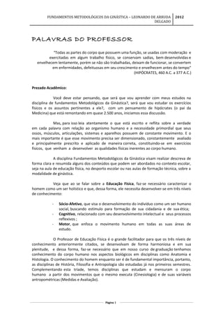 FUNDAMENTOS METODOLÓGICOS DA GINÁSTICA – LEONARDO DE ARRUDA
DELGADO
2012
PALAVRAS DO PROFESSOR
“Todas as partes do corpo que possuem uma função, se usadas com moderação e
exercitadas em algum trabalho físico, se conservam sadias, bem desenvolvidas e
envelhecem lentamente, porém se não são trabalhadas, deixam de funcionar, se convertem
em enfermidades, defeituosas em seu crescimento e envelhecem antes do tempo“
(HIPÓCRATES, 460 A.C. a 377 A.C.)
Prezado Acadêmico:
Você deve estar pensando, que será que vou aprender com meus estudos na
disciplina de fundamentos Metodológicos da Ginástica?, será que vou estudar os exercícios
físicos e os assuntos pertinentes a ele?, com um pensamento de hipócrates (o pai da
Medicina) que está remontando em quase 2.500 anos, iniciamos essa discussão.
Mas, para isso leia atentamente o que está escrito e reflita sobre a verdade
em cada palavra com relação ao organismo humano e a necessidade primordial que seus
ossos, músculos, articulações, sistemas e aparelhos possuem de constante movimento. E o
mais importante é que esse movimento precisa ser dimensionado, constantemente avaliado
e principalmente prescrito e aplicado de maneira correta, constituindo-se em exercícios
físicos, que venham a desenvolver as qualidades físicas inerentes ao corpo humano.
A disciplina Fundamentos Metodológicos da Ginástica visam realizar descreva de
forma clara e resumida alguns dos conteúdos que podem ser abordados no contexto escolar,
seja na aula de educação física, no desporto escolar ou nas aulas de formação técnica, sobre a
modalidade de ginástica.
Veja que ao se falar sobre a Educação Física, faz-se necessário caracterizar o
homem como um ser holístico e que, dessa forma, ele necessita desenvolver-se em três níveis
de conhecimento:
- Sócio-Afetivo, que visa o desenvolvimento do indivíduo como um ser humano
social, buscando estímulo para formação de sua cidadania e de sua ética;
- Cognitivo, relacionado com seu desenvolvimento intelectual e seus processos
reflexivos ;
- Motor, que enfoca o movimento humano em todas as suas áreas de
estudo.
O Professor de Educação Física é o grande facilitador para que os três níveis de
conhecimento anteriormente citados, se desenvolvam de forma harmoniosa e em sua
plenitude, e dessa forma, faz-se necessário que em nosso curso de graduação tenhamos
conhecimento do corpo humano nos aspectos biológicos em disciplinas como Anatomia e
Histologia. O conhecimento do homem enquanto ser é de fundamental importância, portanto,
as disciplinas de História, Filosofia e Antropologia são estudadas já nos primeiros semestres.
Complementando esta tríade, temos disciplinas que estudam e mensuram o corpo
humano a partir dos movimentos que o mesmo executa (Cinesiologia) e de suas variáveis
antropométricas (Medidas e Avaliação).
Página 3
 