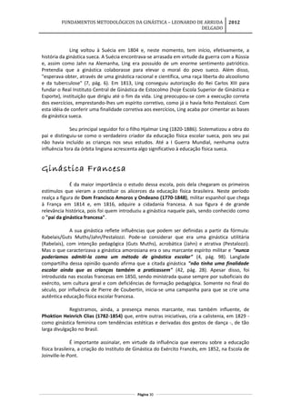 FUNDAMENTOS METODOLÓGICOS DA GINÁSTICA – LEONARDO DE ARRUDA
DELGADO
2012
Ling voltou à Suécia em 1804 e, neste momento, tem início, efetivamente, a
história da ginástica sueca. A Suécia encontrava-se arrasada em virtude da guerra com a Rússia
e, assim como Jahn na Alemanha, Ling era possuído de um enorme sentimento patriótico.
Pretendia que a ginástica colaborasse para elevar o moral do povo sueco. Além disso,
"esperava obter, através de uma ginástica racional e científica, uma raça liberta do alcoolismo
e da tuberculose" (7, pág. 6). Em 1813, Ling conseguiu autorização do Rei Carlos XIII para
fundar o Real Instituto Central de Ginástica de Estocolmo (hoje Escola Superior de Ginástica e
Esporte), instituição que dirigiu até o fim da vida. Ling preocupou-se com a execução correta
dos exercícios, emprestando-lhes um espírito corretivo, como já o havia feito Pestalozzi. Com
esta idéia de conferir uma finalidade corretiva aos exercícios, Ling acaba por cimentar as bases
da ginástica sueca.
Seu principal seguidor foi o filho Hjalmar Ling (1820-1886). Sistematizou a obra do
pai e distinguiu-se como o verdadeiro criador da educação física escolar sueca, pois seu pai
não havia incluído as crianças nos seus estudos. Até a I Guerra Mundial, nenhuma outra
influência fora da órbita lingiana acrescenta algo significativo à educação física sueca.
Ginástica Francesa
É da maior importância o estudo dessa escola, pois dela chegaram os primeiros
estímulos que vieram a constituir os alicerces da educação física brasileira. Neste período
realça a figura de Dom Francisco Amoros y Ondeano (1770-1848), militar espanhol que chega
à França em 1814 e, em 1816, adquire a cidadania francesa. A sua figura é de grande
relevância histórica, pois foi quem introduziu a ginástica naquele país, sendo conhecido como
o "pai da ginástica francesa".
A sua ginástica reflete influências que podem ser definidas a partir da fórmula:
Rabelais/Guts Muths/Jahn/Pestalozzi. Pode-se considerar que era uma ginástica utilitária
(Rabelais), com intenção pedagógica (Guts Muths), acrobática (Jahn) e atrativa (Pestalozzi).
Mas o que caracterizava a ginástica amorosiana era o seu marcante espírito militar e "nunca
poderíamos admiti-la como um método de ginástica escolar" (4, pág. 98). Langlade
compartilha dessa opinião quando afirma que a citada ginástica "não tinha uma finalidade
escolar ainda que as crianças também a praticassem" (42, pág. 28). Apesar disso, foi
introduzida nas escolas francesas em 1850, sendo ministrada quase sempre por suboficiais do
exército, sem cultura geral e com deficiências de formação pedagógica. Somente no final do
século, por influência de Pierre de Coubertin, inicia-se uma campanha para que se crie uma
autêntica educação física escolar francesa.
Registramos, ainda, a presença menos marcante, mas também influente, de
Phoktion Heinrich Clias (1782-1854) que, entre outras iniciativas, cria a calistenia, em 1829 -
como ginástica feminina com tendências estéticas e derivadas dos gestos de dança -, de tão
larga divulgação no Brasil.
É importante assinalar, em virtude da influência que exerceu sobre a educação
física brasileira, a criação do Instituto de Ginástica do Exército Francês, em 1852, na Escola de
Joinville-le-Pont.
Página 30
 