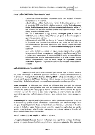 FUNDAMENTOS METODOLÓGICOS DA GINÁSTICA – LEONARDO DE ARRUDA
DELGADO
2012
CARACTERÍSTICAS SOBRE A ORIGEM DO MÉTODO
- A Escola de Joinville-le-Pont foi fundada em 15 de julho de 1852, no mesmo
local onde ainda se encontra.
- A Escola adotou então o Regulamento Francês de Ginástica, aprovado em 24
de agosto de 1846, pelo Ministro da Guerra, como o título “Instrução para o
Ensino da Ginástica nos Corpos de Tropa e nos Estabelecimentos Militares”,
que foi elaborado por uma comissão: General Aupik, Coronel Amoros, Capitão
D’Argy, Napoleão Laisné e outros.
- Em 1815 o comandante D’Argy publicou “Instruções para o Ensino da
Ginástica”, que se fazia acompanhar de um plano e de uma relação de
aparelhos usados no exército.
- A 22 de dezembro de 1904, por decreto do Presidente da República Francesa,
foi instituída uma comissão interministerial para tratar da unificação dos
métodos nas escolas, ginásios e regimentos, onde presidiu o General Castex e
outros 13 membros, resultando no “Manual d’Exercices Physiques et de Jeux
Scolaires”
- Após várias tentativas, ensaios em alguns novos regulamentos, baseados
sempre nos anteriores, com pequenas modificações, que fizeram parte Tissié
e Herbert, com a experiência da guerra de 1914-18, então surgiu em 1919 um
complemento ao “Manual d’Exercices Physiques et de Jeux Scolaires”. Era um
manual completamente novo de título “Projet de Réglement General
d’Education Physique”. Tal projeto foi consolidado em 1927, sendo reeditado
em 1932.
ANÁLISE GERAL DO MÉTODO FRANCÊS
O Método francês possui sua fundamentação voltada para as ciências médicas,
tais como a fisiologia e a Anatomia, possuindo um fulcro na Mecânica. Com a contribuição
do professor e fisiologista francês Georges Dêmeny (1850 – 1917), considerado por muitos
como o grande patriarca do Método francês, o método buscou um embasamento maior nas
leis da física e da Biologia, aplicando exercícios físicos e atividades com base científica.
Bases Fisiológicas - A educação física deverá ser orientada pelos princípios de fisiologia.
Durante a infância a educação física deve visar ao desenvolvimento harmônico do corpo,
enquanto na idade adulta o seu papel é manter e melhorar o funcionamento dos órgãos,
aumentar o poder do coração e dos vasos sangüíneos, o valor funcional do aparelho
respiratório, a precisão e eficácia dos movimentos e pelo conjunto desses meios, assegurar a
saúde.
Bases Pedagógicas - segundo a definição do método, a educação física compreende o conjunto
de exercícios cuja prática racional e metódica é susceptível de fazer o homem atingir o mais
alto grau de aperfeiçoamento físico, compatível com sua natureza, e utilizando-se de várias
formas de trabalho: jogos, flexionamentos, exercícios educativos, aplicações (as grandes
famílias - marchar, trepar, saltar, levantar e transportar, correr, lançar e atacar, e defender-se),
desportos individuais, desportos coletivos.
REGRAS GERAIS PARA APLICAÇÃO DO MÉTODO FRANCÊS
1. Grupamento dos Indivíduos - baseado na fisiologia e na experiência, adotou a classificação
racional em grupos de valor fisiológico sensivelmente equivalente: educação física elementar
Página 31
 