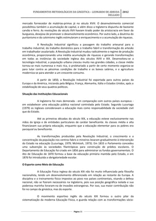 FUNDAMENTOS METODOLÓGICOS DA GINÁSTICA – LEONARDO DE ARRUDA
DELGADO
2012
mercado fornecedor de matérias-primas já no século XVIII. O desenvolvimento comercial
possibilitou também a acumulação de capital, e além disso a Inglaterra dispunha de bastante
carvão e ferro. As revoluções do século XVII haviam tirado poder da aristocracia em favor da
burguesia, desejosa de promover o desenvolvimento econômico. Por outro lado, a doutrina do
puritanismo e do calvinismo inglês estimularam o enriquecimento e a acumulação de riquezas.
A Revolução Industrial significou a passagem do trabalho artesanal para o
trabalho industrial, do trabalho doméstico para o trabalho fabril e transformação do artesão
em trabalhador assalariado. A Revolução Industrial mudou radicalmente o regime de produção
econômica, proporcionando uma inédita acumulação de riquezas e gerando transformações
em todas as instâncias da sociedade inglesa dos séculos XVIIl e XIX. Desenvolveu-se a
tecnologia industrial, a população urbana cresceu muito nas grandes cidades, a classe média
tornou-se mais numerosa e mais rica, o proletariado a partir de certo momento organiza-se
para lutar contra as péssimas condições de trabalho e os baixos salários, e a agricultura
moderniza-se para atender a um crescente consumo.
A partir de 1850, a Revolução Industrial foi exportada para outros países da
Europa e da América, iniciando pela Bélgica, França, Alemanha, Itália e Estados Unidos, após a
estabilização de seus quadros políticos.
Situação das Instituições Educacionais
A Inglaterra foi mais demorada - em comparação com outros países europeus -
em estabelecer uma educação pública nacional controlada pelo Estado. Segundo Luzuriaga
(1979) os ingleses consideravam a educação mais como responsabilidade da sociedade civil
que do Estado.
Até as primeiras décadas do século XIX, a educação esteve exclusivamente nas
mãos da Igreja e de entidades particulares de caráter beneficente. As classes média e alta
financiavam sua própria educação, enquanto que a educação elementar para os pobres era
paroquial ou beneficente.
As transformações produzidas pela Revolução Industrial, o crescimento e a
concentração da população nos centros fabris e mineiros levaram gradualmente à intervenção
do Estado na educação (Luzuriaga, 1979; Mclntosh, 1973). Em 1833 o Parlamento concedeu
uma subvenção às sociedades filantrópicas para construção de prédios escolares. O
Departamento de Educação foi criado em 1856 para administrar os fundos governamentais. O
Ato de Educação de 1870 formou a base da educação primária mantida pelo Estado, e em
1876 foi introduzida a obrigatoriedade escolar.
O Esporte como Meio de Educação
A Educação Física inglesa do século XIX não foi muito influenciada pela filosofia
nacionalista, tendo um desenvolvimento diferenciado em relação ao restante da Europa. A
disciplina e o treinamento físico impostos ao povo nos países continentais, visando a defesa
nacional, não se fizeram necessários na Inglaterra, pois sua posição geográfica isolada e sua
poderosa marinha livraram-na de invasões estrangeiras. Por isso, sua maior contribuição não
foi no campo da ginástica, mas do esporte.
O movimento esportivo inglês do século XIX formou o outro pilar da
sistematização da moderna Educação Física, e guarda relação com as transformações sócio-
Página 33
 