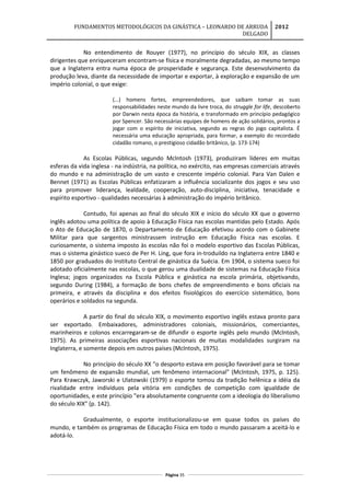 FUNDAMENTOS METODOLÓGICOS DA GINÁSTICA – LEONARDO DE ARRUDA
DELGADO
2012
No entendimento de Rouyer (1977), no princípio do século XIX, as classes
dirigentes que enriqueceram encontram-se física e moralmente degradadas, ao mesmo tempo
que a Inglaterra entra numa época de prosperidade e segurança. Este desenvolvimento da
produção leva, diante da necessidade de importar e exportar, à exploração e expansão de um
império colonial, o que exige:
(...) homens fortes, empreendedores, que saibam tomar as suas
responsabilidades neste mundo da livre troca, do struggle for life, descoberto
por Darwin nesta época da história, e transformado em princípio pedagógico
por Spencer. São necessárias equipes de homens de ação solidários, prontos a
jogar com o espírito de iniciativa, segundo as regras do jogo capitalista. É
necessária uma educação apropriada, para formar, a exemplo do recordado
cidadão romano, o prestigioso cidadão britânico, (p. 173-174)
As Escolas Públicas, segundo Mclntosh (1973), produziram líderes em muitas
esferas da vida inglesa - na indústria, na política, no exército, nas empresas comerciais através
do mundo e na administração de um vasto e crescente império colonial. Para Van Dalen e
Bennet (1971) as Escolas Públicas enfatizaram a influência socializante dos jogos e seu uso
para promover liderança, lealdade, cooperação, auto-disciplina, iniciativa, tenacidade e
espírito esportivo - qualidades necessárias à administração do império britânico.
Contudo, foi apenas ao final do século XIX e início do século XX que o governo
inglês adotou uma política de apoio à Educação Física nas escolas mantidas pelo Estado. Após
o Ato de Educação de 1870, o Departamento de Educação efetivou acordo com o Gabinete
Militar para que sargentos ministrassem instrução em Educação Física nas escolas. E
curiosamente, o sistema imposto às escolas não foi o modelo esportivo das Escolas Públicas,
mas o sistema ginástico sueco de Per H. Ling, que fora in-troduildo na Inglaterra entre 1840 e
1850 por graduados do Instituto Central de ginástica da Suécia. Em 1904, o sistema sueco foi
adotado oficialmente nas escolas, o que gerou uma dualidade de sistemas na Educação Física
Inglesa; jogos organizados na Escola Pública e ginástica na escola primária, objetivando,
segundo During (1984), a formação de bons chefes de empreendimento e bons oficiais na
primeira, e através da disciplina e dos efeitos fisiológicos do exercício sistemático, bons
operários e soldados na segunda.
A partir do final do século XIX, o movimento esportivo inglês estava pronto para
ser exportado. Embaixadores, administradores coloniais, missionários, comerciantes,
marinheiros e colonos encarregaram-se de difundir o esporte inglês pelo mundo (Mclntosh,
1975). As primeiras associações esportivas nacionais de muitas modalidades surgiram na
Inglaterra, e somente depois em outros países (Mclntosh, 1975).
No princípio do século XX "o desporto estava em posição favorável para se tomar
um fenômeno de expansão mundial, um fenômeno internacional" (Mclntosh, 1975, p. 125).
Para Krawczyk, Jaworski e Ulatowski (1979) o esporte tomou da tradição helênica a idéia da
rivalidade entre indivíduos pela vitória em condições de competição com igualdade de
oportunidades, e este princípio "era absolutamente congruente com a ideologia do liberalismo
do século XIX" (p. 142).
Gradualmente, o esporte institucionalizou-se em quase todos os países do
mundo, e também os programas de Educação Física em todo o mundo passaram a aceitá-lo e
adotá-lo.
Página 35
 